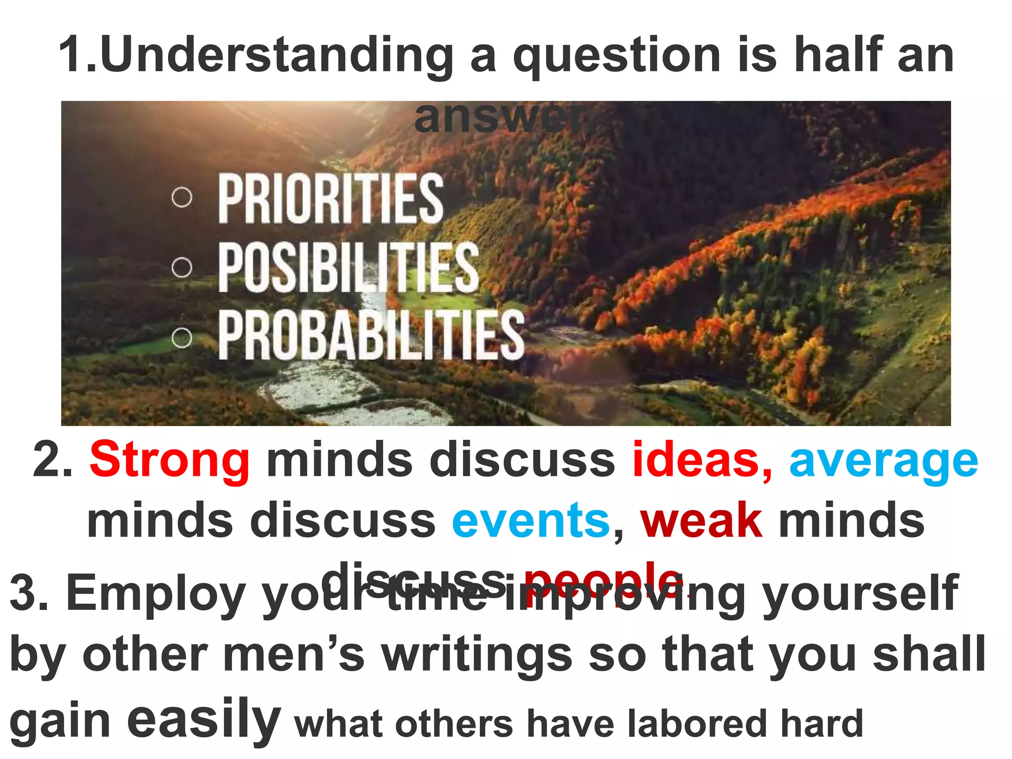 1.Understanding a question is half an
answer.
2. Strong minds discuss ideas, average
minds discuss events, weak minds
discuss people.
3. Employ your time improving yourself
by other men’s writings so that you shall
gain easily what others have labored hard
 