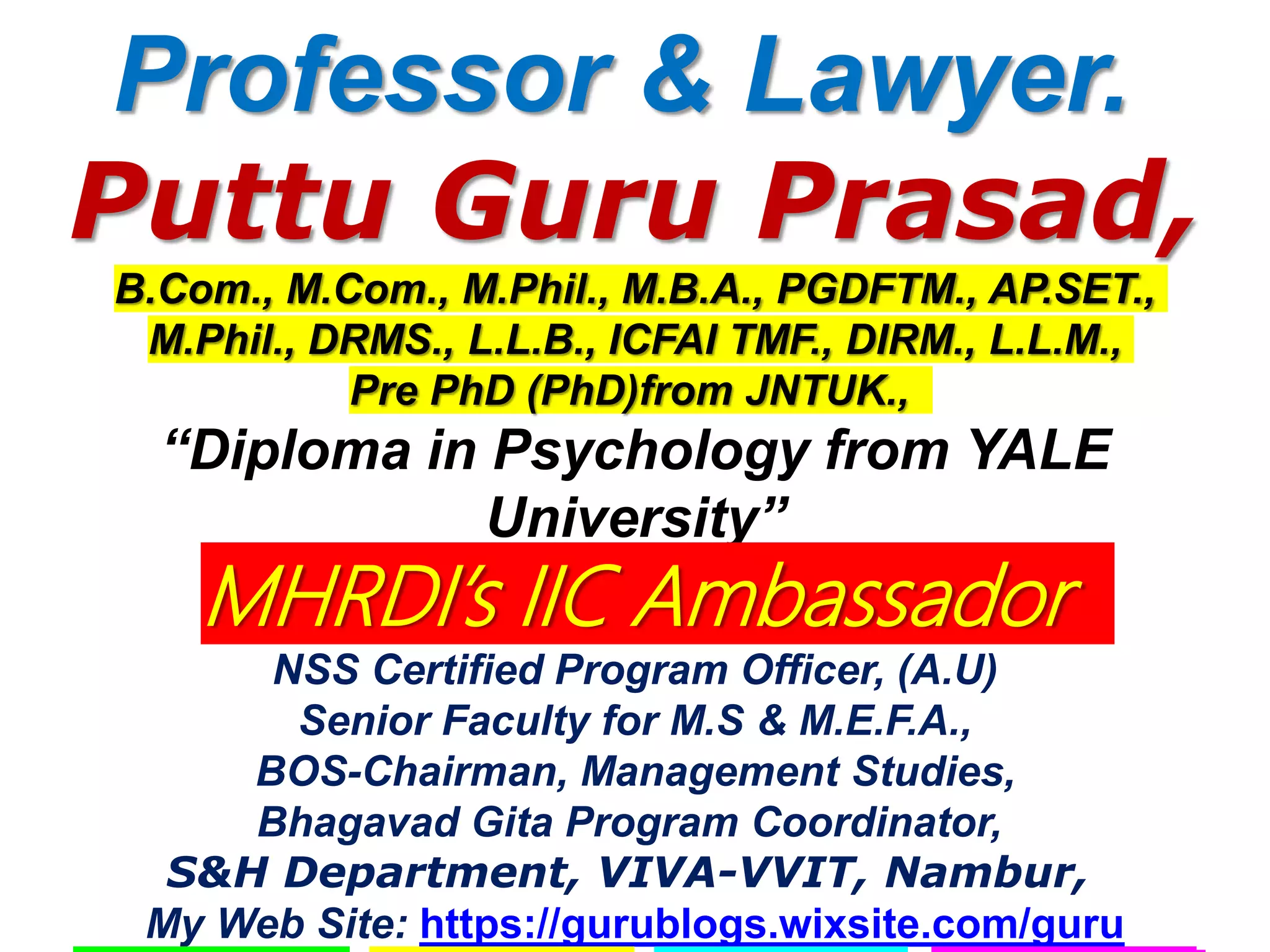 Professor & Lawyer.
Puttu Guru Prasad,
B.Com., M.Com., M.Phil., M.B.A., PGDFTM., AP.SET.,
M.Phil., DRMS., L.L.B., ICFAI TMF., DIRM., L.L.M.,
Pre PhD (PhD)from JNTUK.,
“Diploma in Psychology from YALE
University”
MHRDI’s IIC Ambassador
NSS Certified Program Officer, (A.U)
Senior Faculty for M.S & M.E.F.A.,
BOS-Chairman, Management Studies,
Bhagavad Gita Program Coordinator,
S&H Department, VIVA-VVIT, Nambur,
My Web Site: https://gurublogs.wixsite.com/guru
 