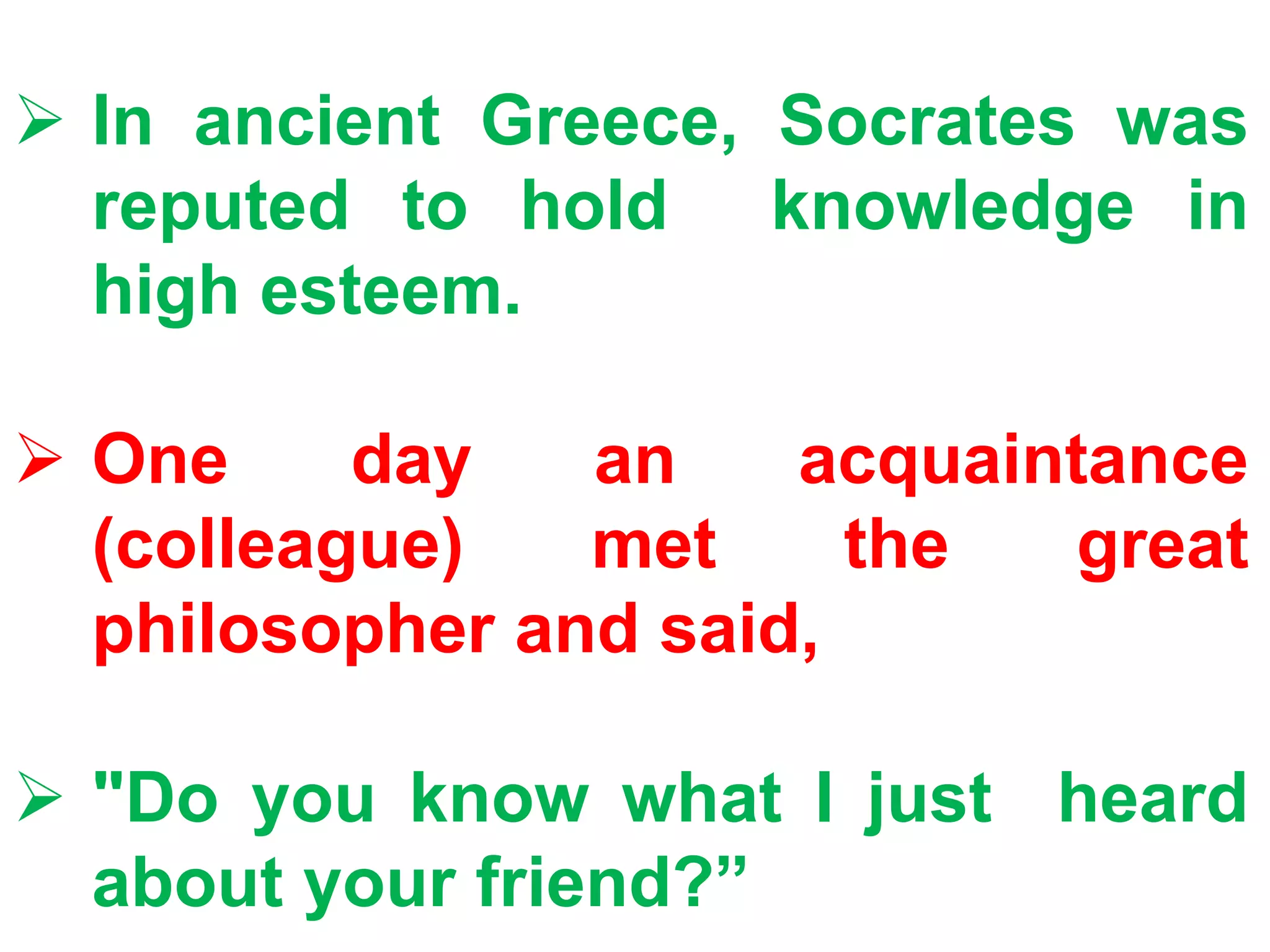  In ancient Greece, Socrates was
reputed to hold knowledge in
high esteem.
 One day an acquaintance
(colleague) met the great
philosopher and said,
 "Do you know what I just heard
about your friend?”
 