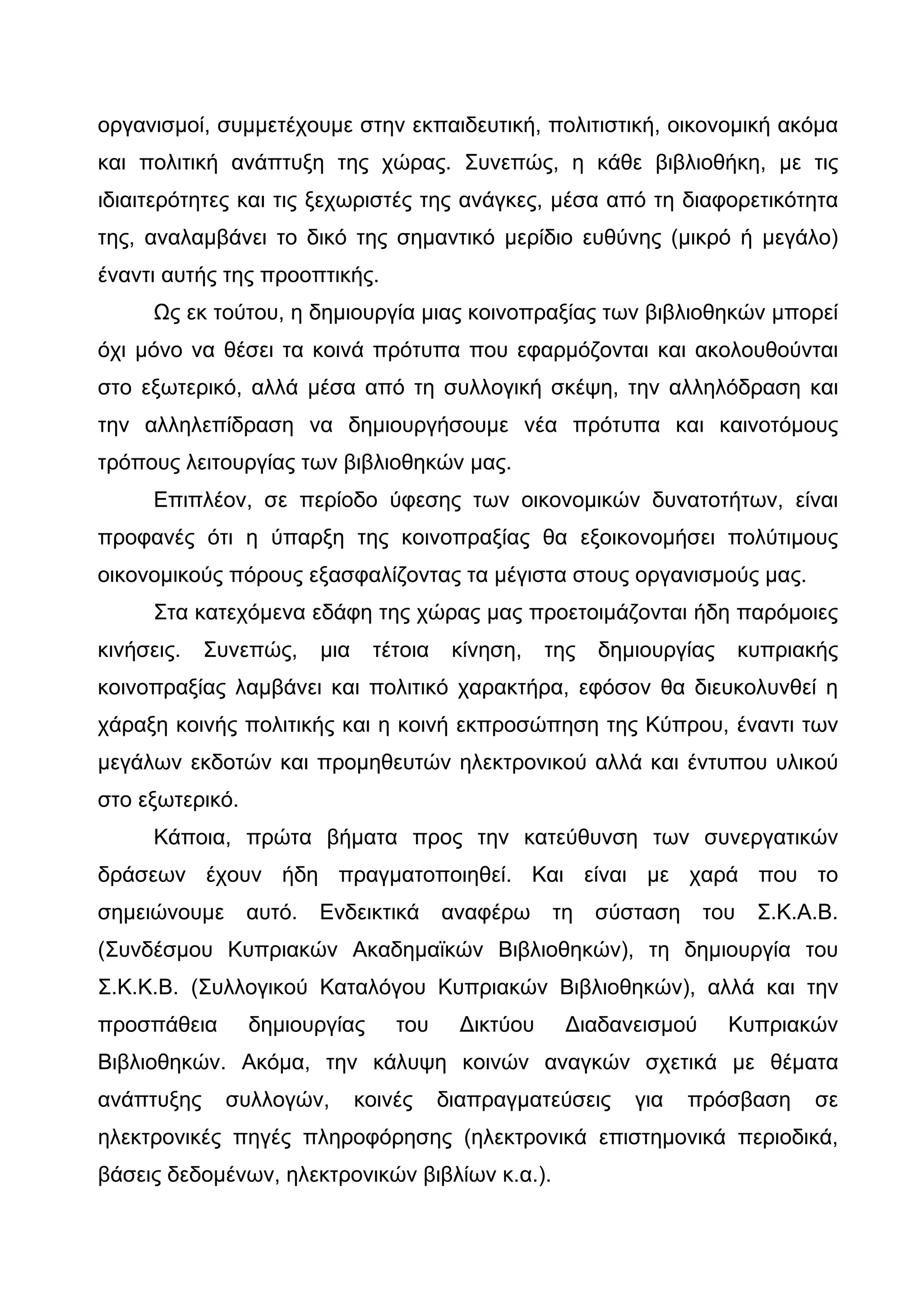 οργανισμοί, συμμετέχουμε στην εκπαιδευτική, πολιτιστική, οικονομική ακόμα
και πολιτική ανάπτυξη της χώρας. Συνεπώς, η κάθε βιβλιοθήκη, με τις
ιδιαιτερότητες και τις ξεχωριστές της ανάγκες, μέσα από τη διαφορετικότητα
της, αναλαμβάνει το δικό της σημαντικό μερίδιο ευθύνης (μικρό ή μεγάλο)
έναντι αυτής της προοπτικής.
      Ως εκ τούτου, η δημιουργία μιας κοινοπραξίας των βιβλιοθηκών μπορεί
όχι μόνο να θέσει τα κοινά πρότυπα που εφαρμόζονται και ακολουθούνται
στο εξωτερικό, αλλά μέσα από τη συλλογική σκέψη, την αλληλόδραση και
την αλληλεπίδραση να δημιουργήσουμε νέα πρότυπα και καινοτόμους
τρόπους λειτουργίας των βιβλιοθηκών μας.
      Επιπλέον, σε περίοδο ύφεσης των οικονομικών δυνατοτήτων, είναι
προφανές ότι η ύπαρξη της κοινοπραξίας θα εξοικονομήσει πολύτιμους
οικονομικούς πόρους εξασφαλίζοντας τα μέγιστα στους οργανισμούς μας.
      Στα κατεχόμενα εδάφη της χώρας μας προετοιμάζονται ήδη παρόμοιες
κινήσεις.   Συνεπώς,     μια    τέτοια    κίνηση,    της   δημιουργίας      κυπριακής
κοινοπραξίας λαμβάνει και πολιτικό χαρακτήρα, εφόσον θα διευκολυνθεί η
χάραξη κοινής πολιτικής και η κοινή εκπροσώπηση της Κύπρου, έναντι των
μεγάλων εκδοτών και προμηθευτών ηλεκτρονικού αλλά και έντυπου υλικού
στο εξωτερικό.
      Κάποια, πρώτα βήματα προς την κατεύθυνση των συνεργατικών
δράσεων έχουν ήδη πραγματοποιηθεί. Και είναι με χαρά που το
σημειώνουμε      αυτό.   Ενδεικτικά      αναφέρω     τη    σύσταση    του    Σ.Κ.Α.Β.
(Συνδέσμου Κυπριακών Ακαδημαϊκών Βιβλιοθηκών), τη δημιουργία του
Σ.Κ.Κ.Β. (Συλλογικού Καταλόγου Κυπριακών Βιβλιοθηκών), αλλά και την
προσπάθεια       δημιουργίας       του     Δικτύου     Διαδανεισμού      Κυπριακών
Βιβλιοθηκών. Ακόμα, την κάλυψη κοινών αναγκών σχετικά με θέματα
ανάπτυξης     συλλογών,        κοινές    διαπραγματεύσεις     για    πρόσβαση     σε
ηλεκτρονικές πηγές πληροφόρησης (ηλεκτρονικά επιστημονικά περιοδικά,
βάσεις δεδομένων, ηλεκτρονικών βιβλίων κ.α.).
 