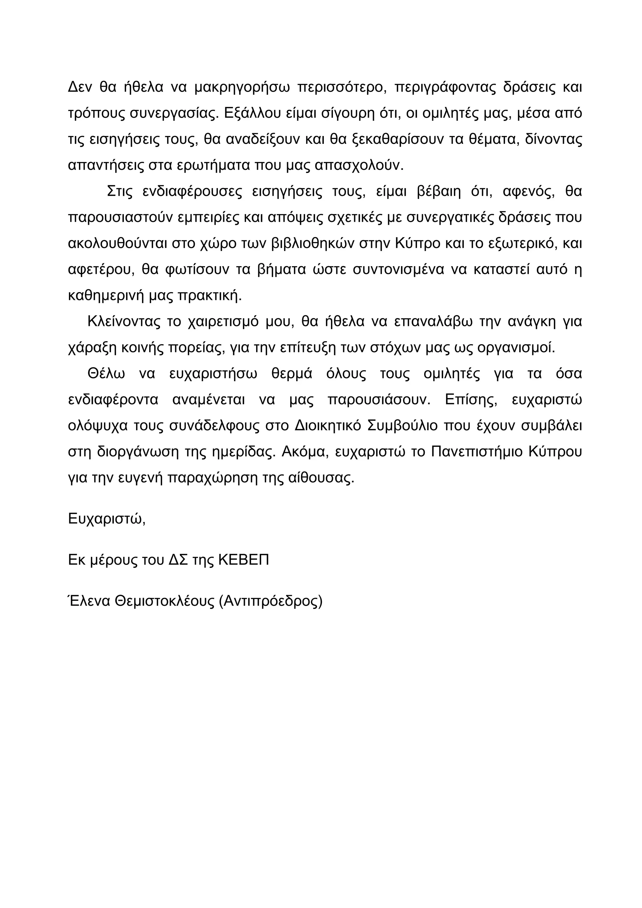 Δεν θα ήθελα να μακρηγορήσω περισσότερο, περιγράφοντας δράσεις και
τρόπους συνεργασίας. Εξάλλου είμαι σίγουρη ότι, οι ομιλητές μας, μέσα από
τις εισηγήσεις τους, θα αναδείξουν και θα ξεκαθαρίσουν τα θέματα, δίνοντας
απαντήσεις στα ερωτήματα που μας απασχολούν.
     Στις ενδιαφέρουσες εισηγήσεις τους, είμαι βέβαιη ότι, αφενός, θα
παρουσιαστούν εμπειρίες και απόψεις σχετικές με συνεργατικές δράσεις που
ακολουθούνται στο χώρο των βιβλιοθηκών στην Κύπρο και το εξωτερικό, και
αφετέρου, θα φωτίσουν τα βήματα ώστε συντονισμένα να καταστεί αυτό η
καθημερινή μας πρακτική.
  Κλείνοντας το χαιρετισμό μου, θα ήθελα να επαναλάβω την ανάγκη για
χάραξη κοινής πορείας, για την επίτευξη των στόχων μας ως οργανισμοί.
  Θέλω να ευχαριστήσω θερμά όλους τους ομιλητές για τα όσα
ενδιαφέροντα αναμένεται να μας παρουσιάσουν. Επίσης, ευχαριστώ
ολόψυχα τους συνάδελφους στο Διοικητικό Συμβούλιο που έχουν συμβάλει
στη διοργάνωση της ημερίδας. Ακόμα, ευχαριστώ το Πανεπιστήμιο Κύπρου
για την ευγενή παραχώρηση της αίθουσας.

Ευχαριστώ,

Εκ μέρους του ΔΣ της ΚΕΒΕΠ

Έλενα Θεμιστοκλέους (Αντιπρόεδρος)
 