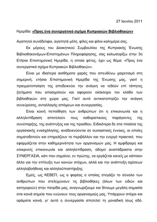 27 Ιουνίου 2011

Ημερίδα: «Προς ένα συνεργατικό σχήμα Κυπριακών Βιβλιοθηκών»

Αγαπητοί συνάδελφοι, αγαπητά μέλη, φίλες και φίλοι καλημέρα σας.
     Εκ μέρους του Διοικητικού Συμβουλίου της Κυπριακής Ένωσης
Βιβλιοθηκονόμων-Επιστημόνων Πληροφόρησης, σας καλωσορίζω στην 3η
Ετήσια Επιστημονική Ημερίδα, η οποία φέτος, έχει ως θέμα: «Προς ένα
συνεργατικό σχήμα Κυπριακών Βιβλιοθηκών».
     Είναι με ιδιαίτερα αισθήματα χαράς που απευθύνω χαιρετισμό στη
σημερινή, ετήσια Επιστημονική Ημερίδα της Ένωσης μας, γιατί η
πραγματοποίηση της αποδεικνύει την ανάγκη να τεθούν επί τάπητος
ζητήματα που απασχολούν και αφορούν ολόκληρο τον κλάδο των
βιβλιοθηκών στη χώρα μας. Γιατί αυτό αντικατοπτρίζει την ανάγκη
συνεύρεσης, ανταλλαγής απόψεων και συνεργασίας.
     Είναι κοινή πεποίθηση των ανθρώπων ότι η επικοινωνία και η
αλληλεπίδραση    αποτελούν     τους   καθοριστικούς    παράγοντες   της
συνύπαρξης, της ανάπτυξης και της προόδου. Ειδικότερα δε στα πλαίσια της
εργασιακής ενασχόλησης, αναδεικνύονται σε ουσιαστικές έννοιες, οι οποίες
σηματοδοτούν και επηρεάζουν το περιβάλλον και την ενεργό πρακτική που
εφαρμόζεται στην καθημερινότητα των οργανισμών μας. Η αμφίδρομη και
ειλικρινείς επικοινωνία και αλληλεπίδραση, οδηγεί αναπόδραστα στην
ΣΥΝΕΡΓΑΣΙΑ, κάτι που σημαίνει, εν πρώτης, να εργάζεται κανείς με κάποιον
άλλο για την επίτευξη των κοινών στόχων, αλλά και την ανάπτυξη σχέσεων
αλληλοβοήθειας και αλληλοϋποστήριξης.
     Εμείς, ως ΚΕΒΕΠ, ως ο φορέας ο οποίος στεγάζει το σύνολο των
ανθρώπων που στελεχώνουν τις βιβλιοθήκες (όλων των ειδών και
κατηγοριών) στην πατρίδα μας, αναγνωρίζουμε και δίνουμε μεγάλη σημασία
στα κοινά σημεία που ενώνουν τους οργανισμούς μας. Υπάρχουν στόχοι και
οράματα κοινά, γι’ αυτό η συνεργασία αποτελεί τη μοναδική ίσως οδό.
 
