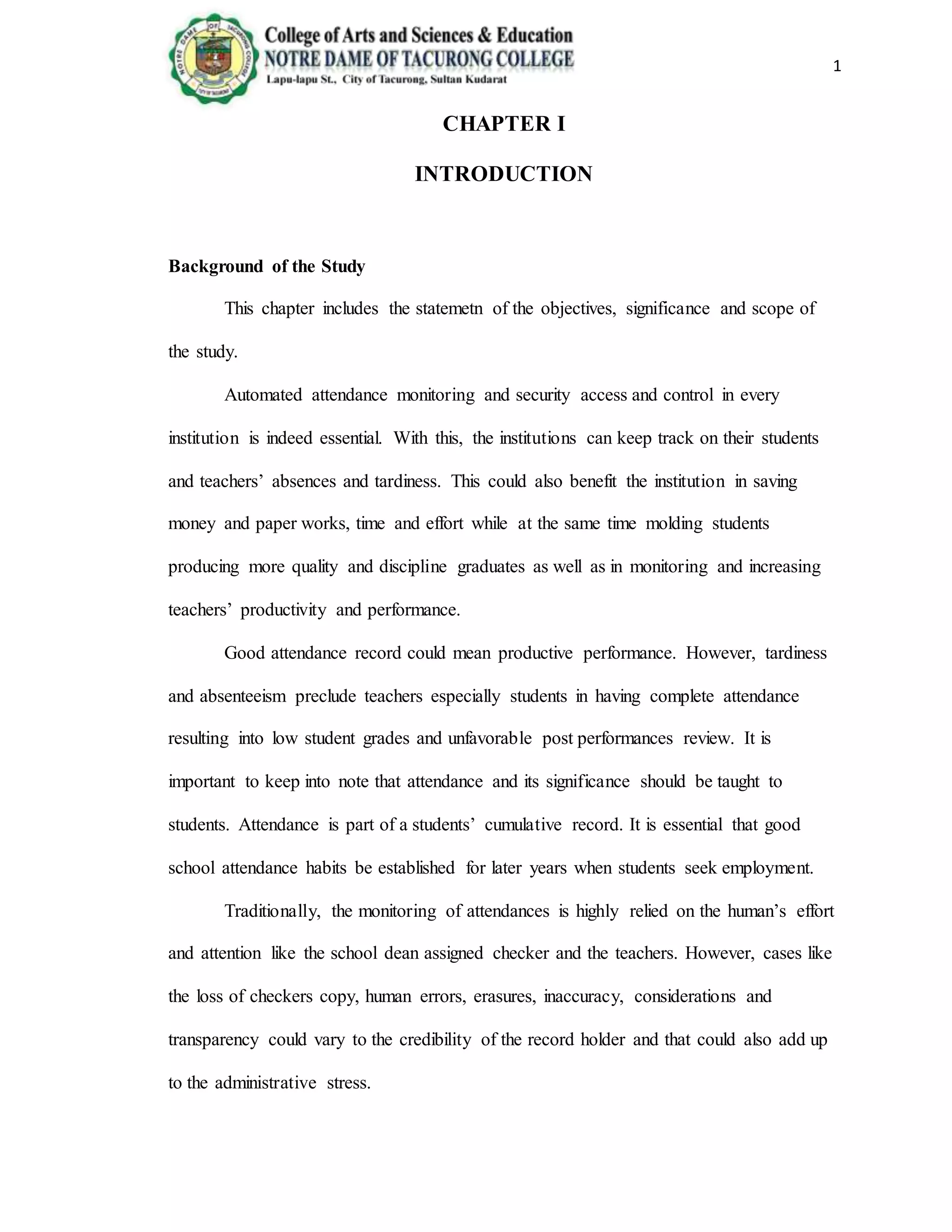 1
CHAPTER I
INTRODUCTION
Background of the Study
This chapter includes the statemetn of the objectives, significance and scope of
the study.
Automated attendance monitoring and security access and control in every
institution is indeed essential. With this, the institutions can keep track on their students
and teachers’ absences and tardiness. This could also benefit the institution in saving
money and paper works, time and effort while at the same time molding students
producing more quality and discipline graduates as well as in monitoring and increasing
teachers’ productivity and performance.
Good attendance record could mean productive performance. However, tardiness
and absenteeism preclude teachers especially students in having complete attendance
resulting into low student grades and unfavorable post performances review. It is
important to keep into note that attendance and its significance should be taught to
students. Attendance is part of a students’ cumulative record. It is essential that good
school attendance habits be established for later years when students seek employment.
Traditionally, the monitoring of attendances is highly relied on the human’s effort
and attention like the school dean assigned checker and the teachers. However, cases like
the loss of checkers copy, human errors, erasures, inaccuracy, considerations and
transparency could vary to the credibility of the record holder and that could also add up
to the administrative stress.
 
