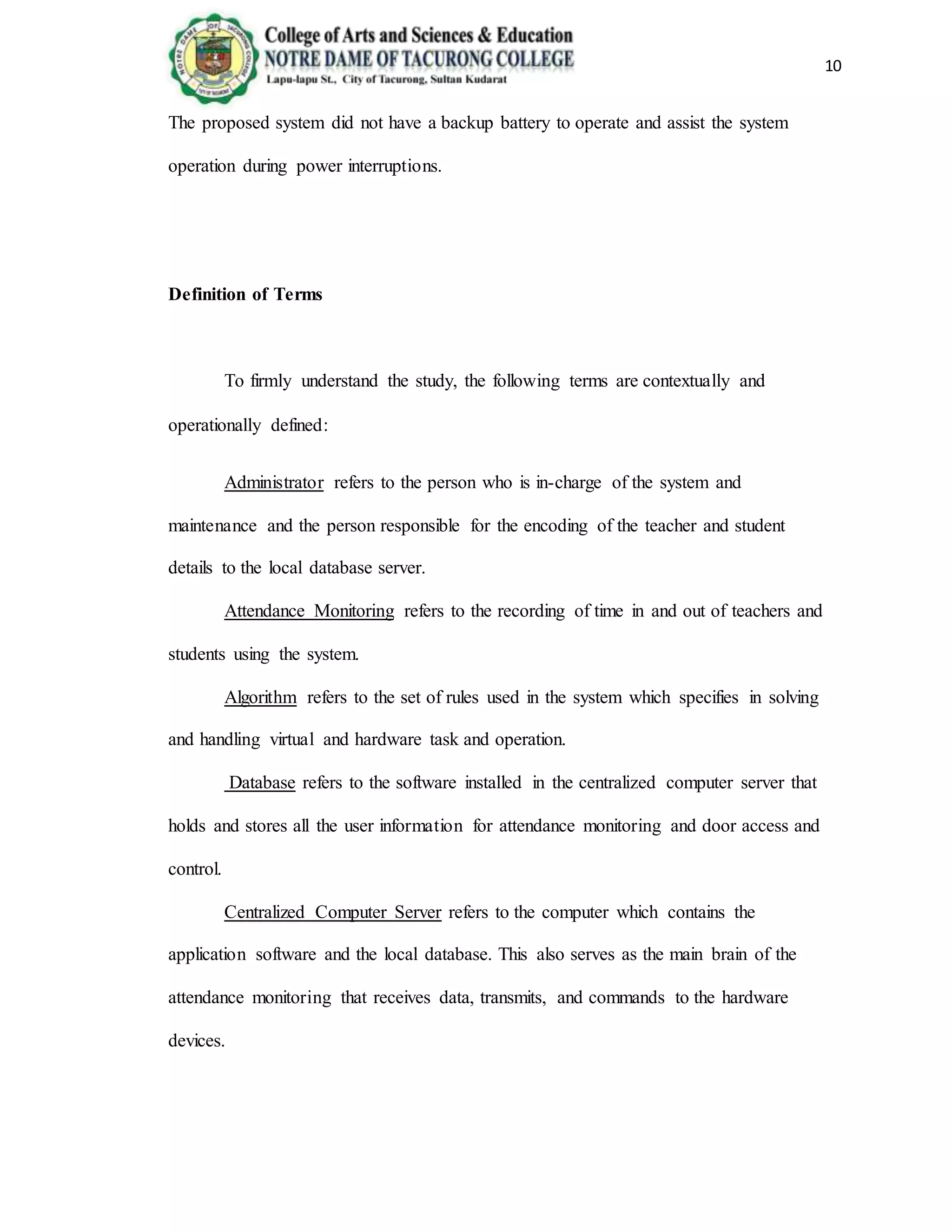 10
The proposed system did not have a backup battery to operate and assist the system
operation during power interruptions.
Definition of Terms
To firmly understand the study, the following terms are contextually and
operationally defined:
Administrator refers to the person who is in-charge of the system and
maintenance and the person responsible for the encoding of the teacher and student
details to the local database server.
Attendance Monitoring refers to the recording of time in and out of teachers and
students using the system.
Algorithm refers to the set of rules used in the system which specifies in solving
and handling virtual and hardware task and operation.
Database refers to the software installed in the centralized computer server that
holds and stores all the user information for attendance monitoring and door access and
control.
Centralized Computer Server refers to the computer which contains the
application software and the local database. This also serves as the main brain of the
attendance monitoring that receives data, transmits, and commands to the hardware
devices.
 