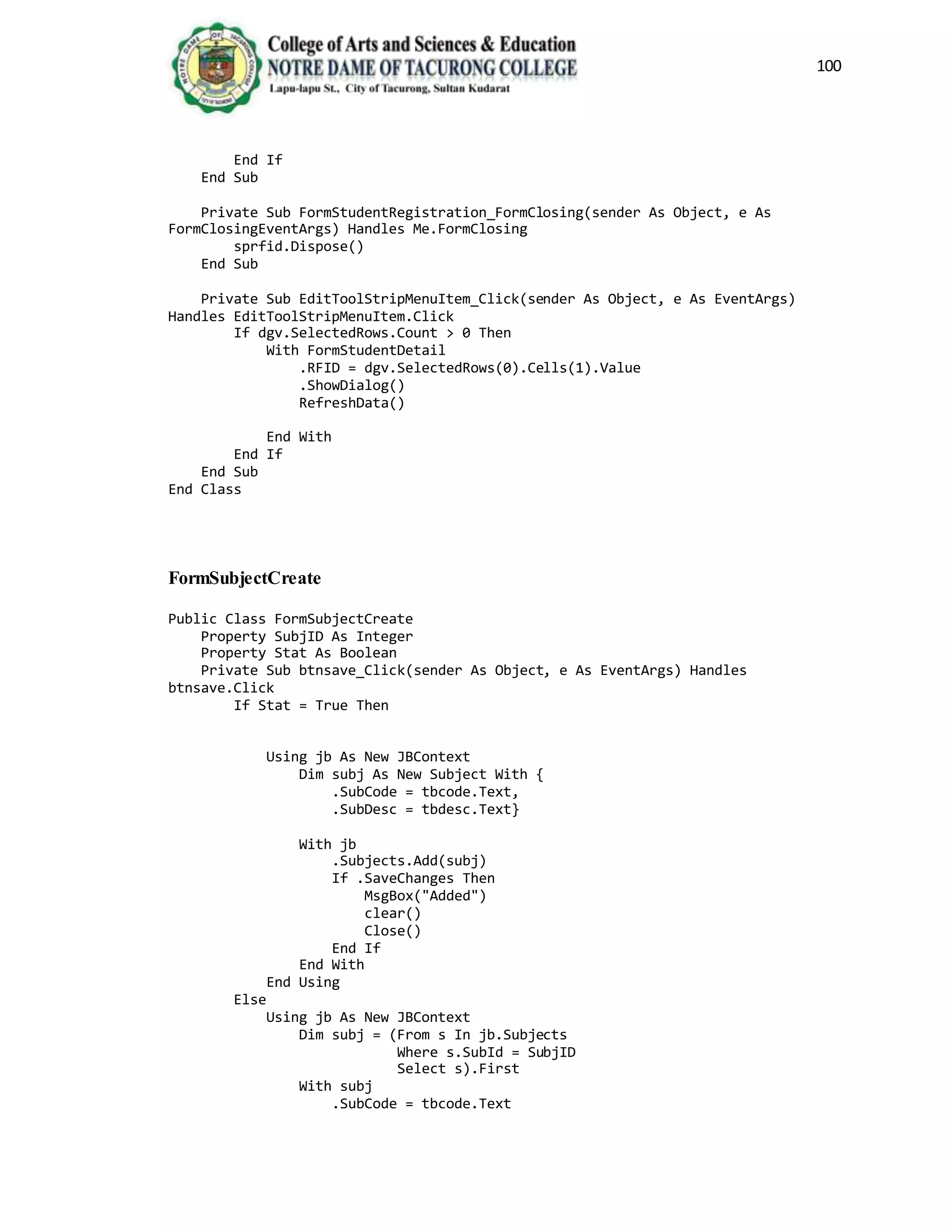 100
End If
End Sub
Private Sub FormStudentRegistration_FormClosing(sender As Object, e As
FormClosingEventArgs) Handles Me.FormClosing
sprfid.Dispose()
End Sub
Private Sub EditToolStripMenuItem_Click(sender As Object, e As EventArgs)
Handles EditToolStripMenuItem.Click
If dgv.SelectedRows.Count > 0 Then
With FormStudentDetail
.RFID = dgv.SelectedRows(0).Cells(1).Value
.ShowDialog()
RefreshData()
End With
End If
End Sub
End Class
FormSubjectCreate
Public Class FormSubjectCreate
Property SubjID As Integer
Property Stat As Boolean
Private Sub btnsave_Click(sender As Object, e As EventArgs) Handles
btnsave.Click
If Stat = True Then
Using jb As New JBContext
Dim subj As New Subject With {
.SubCode = tbcode.Text,
.SubDesc = tbdesc.Text}
With jb
.Subjects.Add(subj)
If .SaveChanges Then
MsgBox("Added")
clear()
Close()
End If
End With
End Using
Else
Using jb As New JBContext
Dim subj = (From s In jb.Subjects
Where s.SubId = SubjID
Select s).First
With subj
.SubCode = tbcode.Text
 