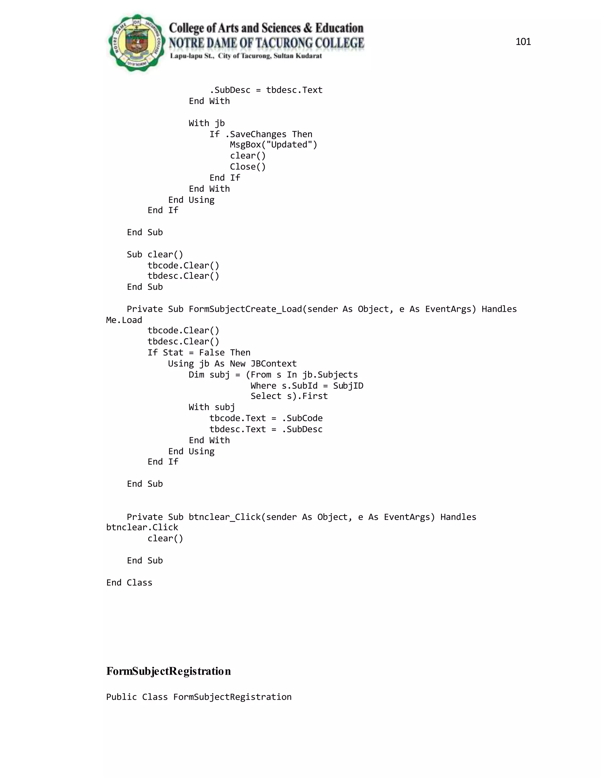 101
.SubDesc = tbdesc.Text
End With
With jb
If .SaveChanges Then
MsgBox("Updated")
clear()
Close()
End If
End With
End Using
End If
End Sub
Sub clear()
tbcode.Clear()
tbdesc.Clear()
End Sub
Private Sub FormSubjectCreate_Load(sender As Object, e As EventArgs) Handles
Me.Load
tbcode.Clear()
tbdesc.Clear()
If Stat = False Then
Using jb As New JBContext
Dim subj = (From s In jb.Subjects
Where s.SubId = SubjID
Select s).First
With subj
tbcode.Text = .SubCode
tbdesc.Text = .SubDesc
End With
End Using
End If
End Sub
Private Sub btnclear_Click(sender As Object, e As EventArgs) Handles
btnclear.Click
clear()
End Sub
End Class
FormSubjectRegistration
Public Class FormSubjectRegistration
 