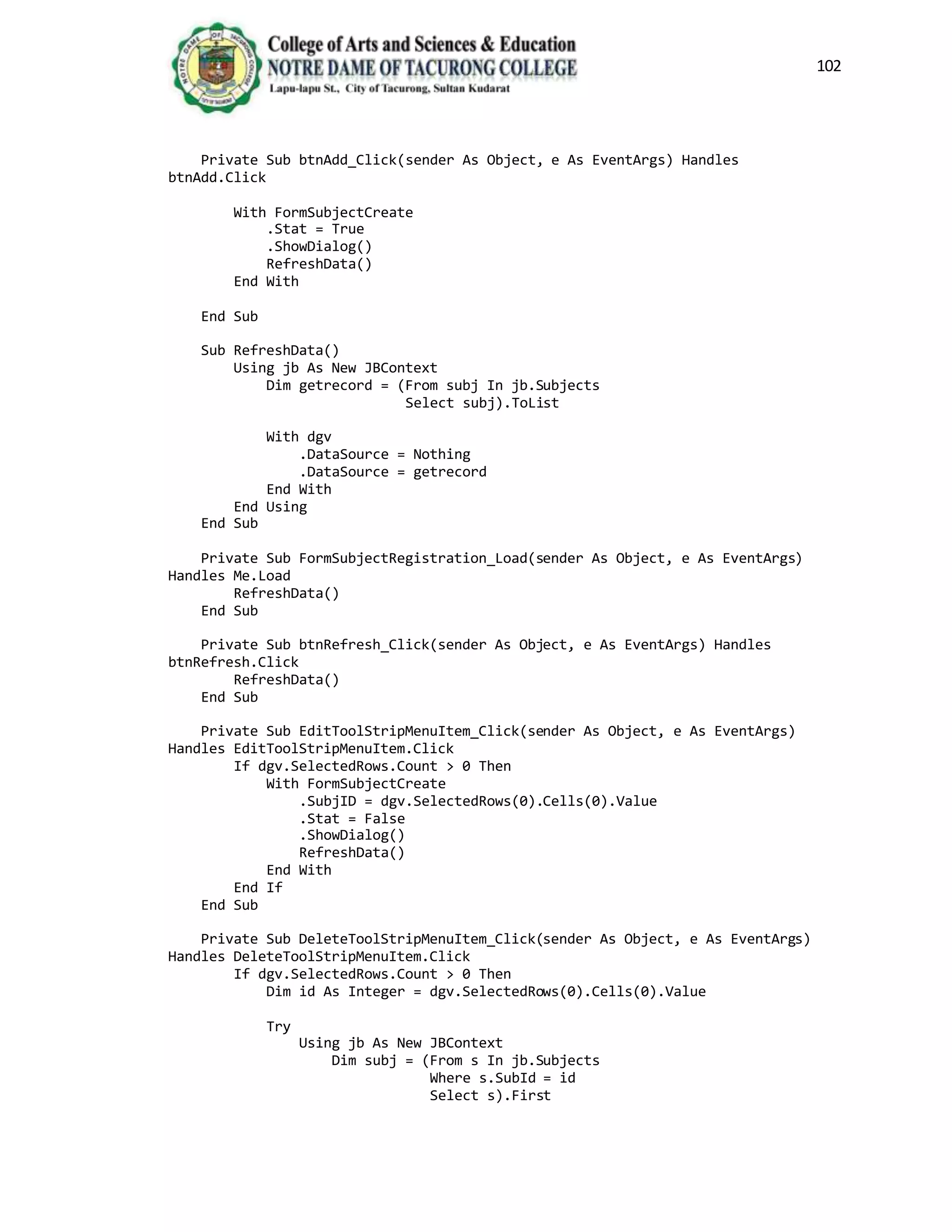 102
Private Sub btnAdd_Click(sender As Object, e As EventArgs) Handles
btnAdd.Click
With FormSubjectCreate
.Stat = True
.ShowDialog()
RefreshData()
End With
End Sub
Sub RefreshData()
Using jb As New JBContext
Dim getrecord = (From subj In jb.Subjects
Select subj).ToList
With dgv
.DataSource = Nothing
.DataSource = getrecord
End With
End Using
End Sub
Private Sub FormSubjectRegistration_Load(sender As Object, e As EventArgs)
Handles Me.Load
RefreshData()
End Sub
Private Sub btnRefresh_Click(sender As Object, e As EventArgs) Handles
btnRefresh.Click
RefreshData()
End Sub
Private Sub EditToolStripMenuItem_Click(sender As Object, e As EventArgs)
Handles EditToolStripMenuItem.Click
If dgv.SelectedRows.Count > 0 Then
With FormSubjectCreate
.SubjID = dgv.SelectedRows(0).Cells(0).Value
.Stat = False
.ShowDialog()
RefreshData()
End With
End If
End Sub
Private Sub DeleteToolStripMenuItem_Click(sender As Object, e As EventArgs)
Handles DeleteToolStripMenuItem.Click
If dgv.SelectedRows.Count > 0 Then
Dim id As Integer = dgv.SelectedRows(0).Cells(0).Value
Try
Using jb As New JBContext
Dim subj = (From s In jb.Subjects
Where s.SubId = id
Select s).First
 
