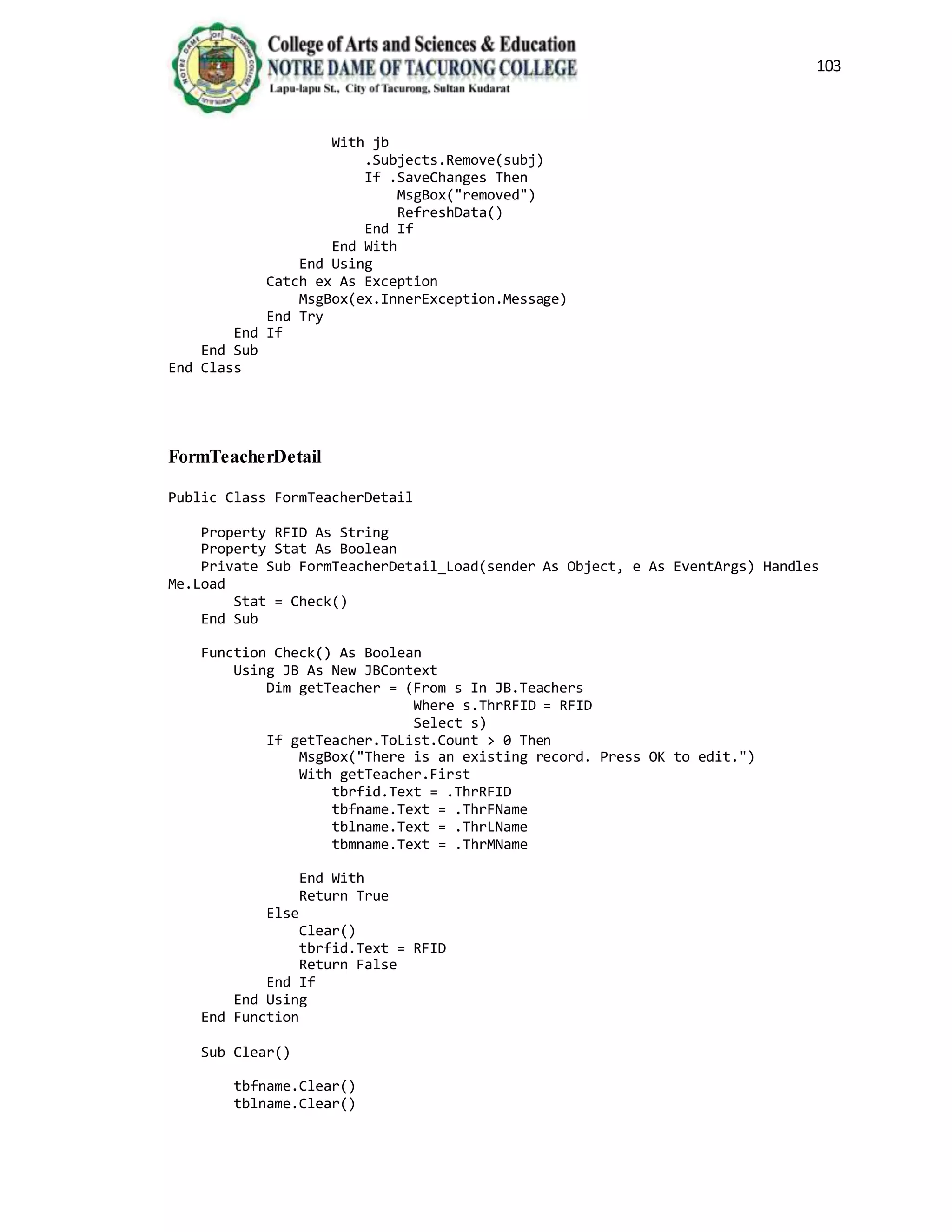 103
With jb
.Subjects.Remove(subj)
If .SaveChanges Then
MsgBox("removed")
RefreshData()
End If
End With
End Using
Catch ex As Exception
MsgBox(ex.InnerException.Message)
End Try
End If
End Sub
End Class
FormTeacherDetail
Public Class FormTeacherDetail
Property RFID As String
Property Stat As Boolean
Private Sub FormTeacherDetail_Load(sender As Object, e As EventArgs) Handles
Me.Load
Stat = Check()
End Sub
Function Check() As Boolean
Using JB As New JBContext
Dim getTeacher = (From s In JB.Teachers
Where s.ThrRFID = RFID
Select s)
If getTeacher.ToList.Count > 0 Then
MsgBox("There is an existing record. Press OK to edit.")
With getTeacher.First
tbrfid.Text = .ThrRFID
tbfname.Text = .ThrFName
tblname.Text = .ThrLName
tbmname.Text = .ThrMName
End With
Return True
Else
Clear()
tbrfid.Text = RFID
Return False
End If
End Using
End Function
Sub Clear()
tbfname.Clear()
tblname.Clear()
 