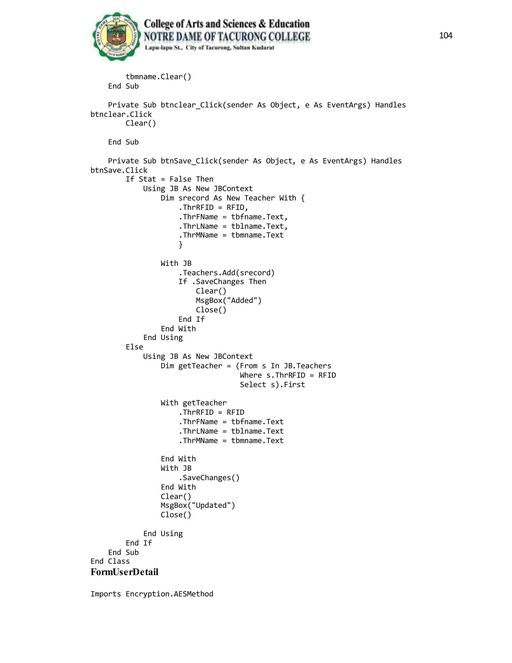 104
tbmname.Clear()
End Sub
Private Sub btnclear_Click(sender As Object, e As EventArgs) Handles
btnclear.Click
Clear()
End Sub
Private Sub btnSave_Click(sender As Object, e As EventArgs) Handles
btnSave.Click
If Stat = False Then
Using JB As New JBContext
Dim srecord As New Teacher With {
.ThrRFID = RFID,
.ThrFName = tbfname.Text,
.ThrLName = tblname.Text,
.ThrMName = tbmname.Text
}
With JB
.Teachers.Add(srecord)
If .SaveChanges Then
Clear()
MsgBox("Added")
Close()
End If
End With
End Using
Else
Using JB As New JBContext
Dim getTeacher = (From s In JB.Teachers
Where s.ThrRFID = RFID
Select s).First
With getTeacher
.ThrRFID = RFID
.ThrFName = tbfname.Text
.ThrLName = tblname.Text
.ThrMName = tbmname.Text
End With
With JB
.SaveChanges()
End With
Clear()
MsgBox("Updated")
Close()
End Using
End If
End Sub
End Class
FormUserDetail
Imports Encryption.AESMethod
 