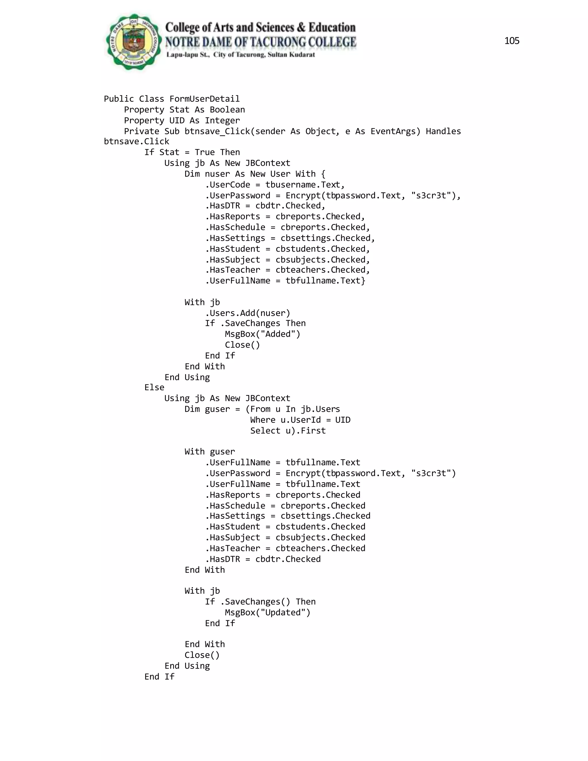 105
Public Class FormUserDetail
Property Stat As Boolean
Property UID As Integer
Private Sub btnsave_Click(sender As Object, e As EventArgs) Handles
btnsave.Click
If Stat = True Then
Using jb As New JBContext
Dim nuser As New User With {
.UserCode = tbusername.Text,
.UserPassword = Encrypt(tbpassword.Text, "s3cr3t"),
.HasDTR = cbdtr.Checked,
.HasReports = cbreports.Checked,
.HasSchedule = cbreports.Checked,
.HasSettings = cbsettings.Checked,
.HasStudent = cbstudents.Checked,
.HasSubject = cbsubjects.Checked,
.HasTeacher = cbteachers.Checked,
.UserFullName = tbfullname.Text}
With jb
.Users.Add(nuser)
If .SaveChanges Then
MsgBox("Added")
Close()
End If
End With
End Using
Else
Using jb As New JBContext
Dim guser = (From u In jb.Users
Where u.UserId = UID
Select u).First
With guser
.UserFullName = tbfullname.Text
.UserPassword = Encrypt(tbpassword.Text, "s3cr3t")
.UserFullName = tbfullname.Text
.HasReports = cbreports.Checked
.HasSchedule = cbreports.Checked
.HasSettings = cbsettings.Checked
.HasStudent = cbstudents.Checked
.HasSubject = cbsubjects.Checked
.HasTeacher = cbteachers.Checked
.HasDTR = cbdtr.Checked
End With
With jb
If .SaveChanges() Then
MsgBox("Updated")
End If
End With
Close()
End Using
End If
 