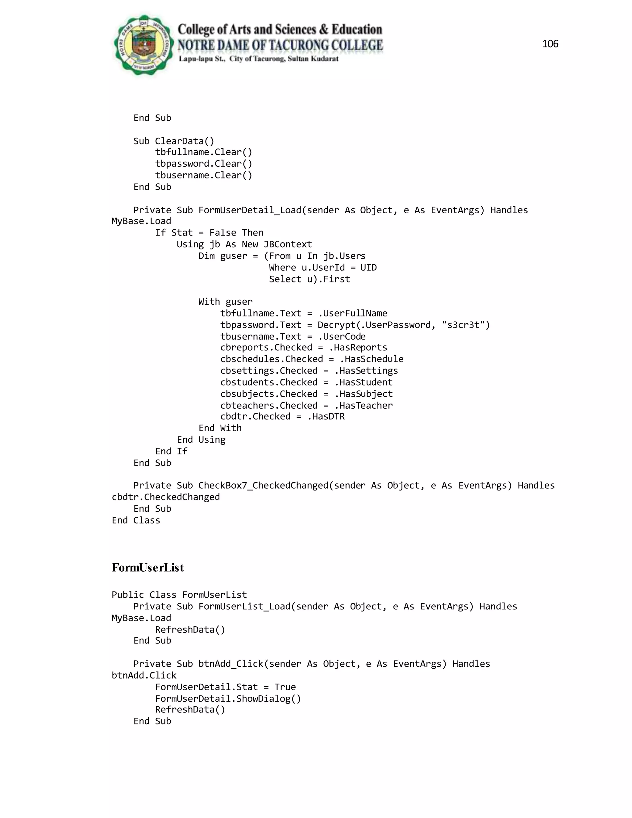106
End Sub
Sub ClearData()
tbfullname.Clear()
tbpassword.Clear()
tbusername.Clear()
End Sub
Private Sub FormUserDetail_Load(sender As Object, e As EventArgs) Handles
MyBase.Load
If Stat = False Then
Using jb As New JBContext
Dim guser = (From u In jb.Users
Where u.UserId = UID
Select u).First
With guser
tbfullname.Text = .UserFullName
tbpassword.Text = Decrypt(.UserPassword, "s3cr3t")
tbusername.Text = .UserCode
cbreports.Checked = .HasReports
cbschedules.Checked = .HasSchedule
cbsettings.Checked = .HasSettings
cbstudents.Checked = .HasStudent
cbsubjects.Checked = .HasSubject
cbteachers.Checked = .HasTeacher
cbdtr.Checked = .HasDTR
End With
End Using
End If
End Sub
Private Sub CheckBox7_CheckedChanged(sender As Object, e As EventArgs) Handles
cbdtr.CheckedChanged
End Sub
End Class
FormUserList
Public Class FormUserList
Private Sub FormUserList_Load(sender As Object, e As EventArgs) Handles
MyBase.Load
RefreshData()
End Sub
Private Sub btnAdd_Click(sender As Object, e As EventArgs) Handles
btnAdd.Click
FormUserDetail.Stat = True
FormUserDetail.ShowDialog()
RefreshData()
End Sub
 