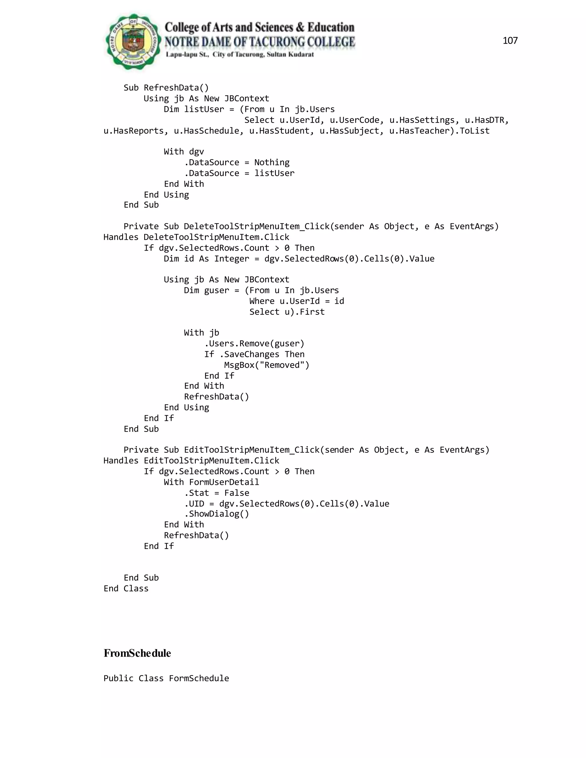 107
Sub RefreshData()
Using jb As New JBContext
Dim listUser = (From u In jb.Users
Select u.UserId, u.UserCode, u.HasSettings, u.HasDTR,
u.HasReports, u.HasSchedule, u.HasStudent, u.HasSubject, u.HasTeacher).ToList
With dgv
.DataSource = Nothing
.DataSource = listUser
End With
End Using
End Sub
Private Sub DeleteToolStripMenuItem_Click(sender As Object, e As EventArgs)
Handles DeleteToolStripMenuItem.Click
If dgv.SelectedRows.Count > 0 Then
Dim id As Integer = dgv.SelectedRows(0).Cells(0).Value
Using jb As New JBContext
Dim guser = (From u In jb.Users
Where u.UserId = id
Select u).First
With jb
.Users.Remove(guser)
If .SaveChanges Then
MsgBox("Removed")
End If
End With
RefreshData()
End Using
End If
End Sub
Private Sub EditToolStripMenuItem_Click(sender As Object, e As EventArgs)
Handles EditToolStripMenuItem.Click
If dgv.SelectedRows.Count > 0 Then
With FormUserDetail
.Stat = False
.UID = dgv.SelectedRows(0).Cells(0).Value
.ShowDialog()
End With
RefreshData()
End If
End Sub
End Class
FromSchedule
Public Class FormSchedule
 