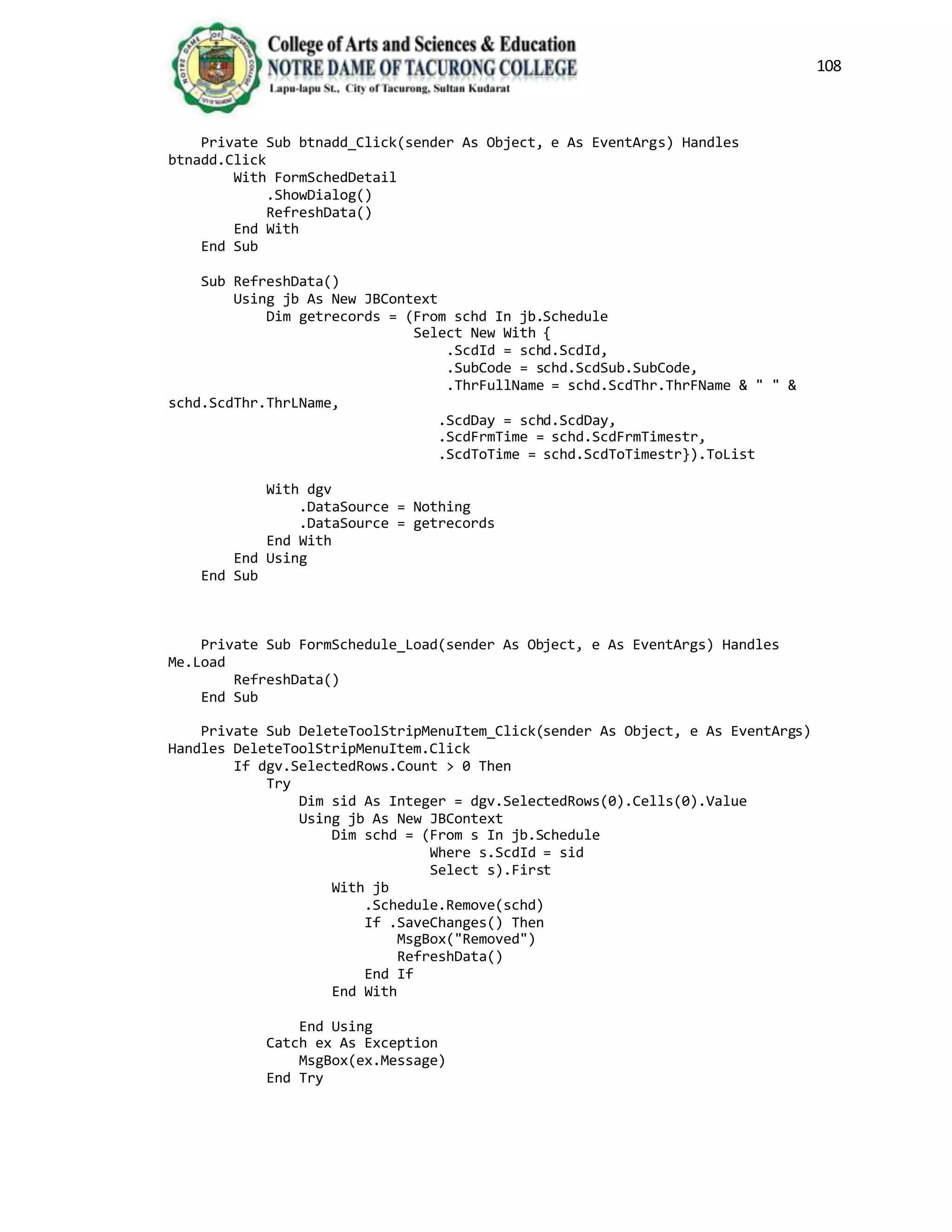 108
Private Sub btnadd_Click(sender As Object, e As EventArgs) Handles
btnadd.Click
With FormSchedDetail
.ShowDialog()
RefreshData()
End With
End Sub
Sub RefreshData()
Using jb As New JBContext
Dim getrecords = (From schd In jb.Schedule
Select New With {
.ScdId = schd.ScdId,
.SubCode = schd.ScdSub.SubCode,
.ThrFullName = schd.ScdThr.ThrFName & " " &
schd.ScdThr.ThrLName,
.ScdDay = schd.ScdDay,
.ScdFrmTime = schd.ScdFrmTimestr,
.ScdToTime = schd.ScdToTimestr}).ToList
With dgv
.DataSource = Nothing
.DataSource = getrecords
End With
End Using
End Sub
Private Sub FormSchedule_Load(sender As Object, e As EventArgs) Handles
Me.Load
RefreshData()
End Sub
Private Sub DeleteToolStripMenuItem_Click(sender As Object, e As EventArgs)
Handles DeleteToolStripMenuItem.Click
If dgv.SelectedRows.Count > 0 Then
Try
Dim sid As Integer = dgv.SelectedRows(0).Cells(0).Value
Using jb As New JBContext
Dim schd = (From s In jb.Schedule
Where s.ScdId = sid
Select s).First
With jb
.Schedule.Remove(schd)
If .SaveChanges() Then
MsgBox("Removed")
RefreshData()
End If
End With
End Using
Catch ex As Exception
MsgBox(ex.Message)
End Try
 