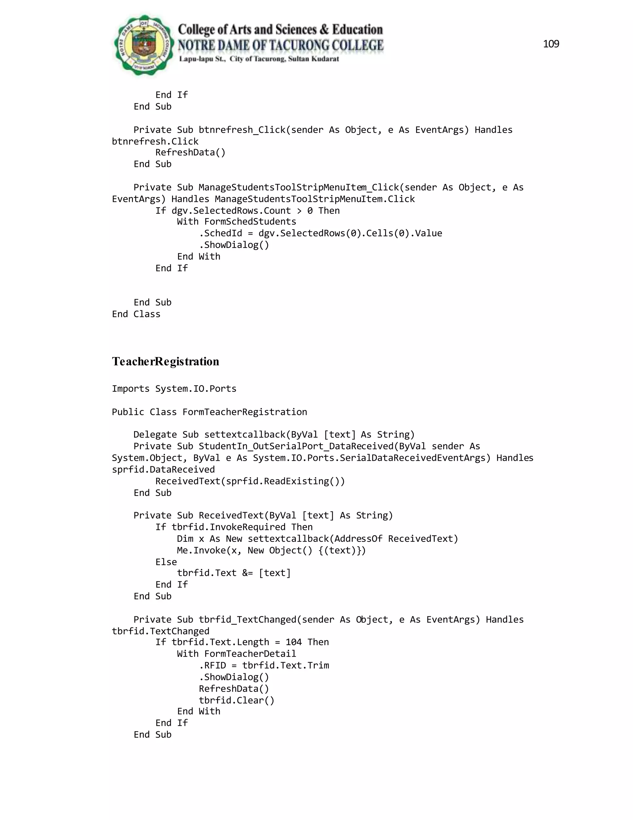 109
End If
End Sub
Private Sub btnrefresh_Click(sender As Object, e As EventArgs) Handles
btnrefresh.Click
RefreshData()
End Sub
Private Sub ManageStudentsToolStripMenuItem_Click(sender As Object, e As
EventArgs) Handles ManageStudentsToolStripMenuItem.Click
If dgv.SelectedRows.Count > 0 Then
With FormSchedStudents
.SchedId = dgv.SelectedRows(0).Cells(0).Value
.ShowDialog()
End With
End If
End Sub
End Class
TeacherRegistration
Imports System.IO.Ports
Public Class FormTeacherRegistration
Delegate Sub settextcallback(ByVal [text] As String)
Private Sub StudentIn_OutSerialPort_DataReceived(ByVal sender As
System.Object, ByVal e As System.IO.Ports.SerialDataReceivedEventArgs) Handles
sprfid.DataReceived
ReceivedText(sprfid.ReadExisting())
End Sub
Private Sub ReceivedText(ByVal [text] As String)
If tbrfid.InvokeRequired Then
Dim x As New settextcallback(AddressOf ReceivedText)
Me.Invoke(x, New Object() {(text)})
Else
tbrfid.Text &= [text]
End If
End Sub
Private Sub tbrfid_TextChanged(sender As Object, e As EventArgs) Handles
tbrfid.TextChanged
If tbrfid.Text.Length = 104 Then
With FormTeacherDetail
.RFID = tbrfid.Text.Trim
.ShowDialog()
RefreshData()
tbrfid.Clear()
End With
End If
End Sub
 