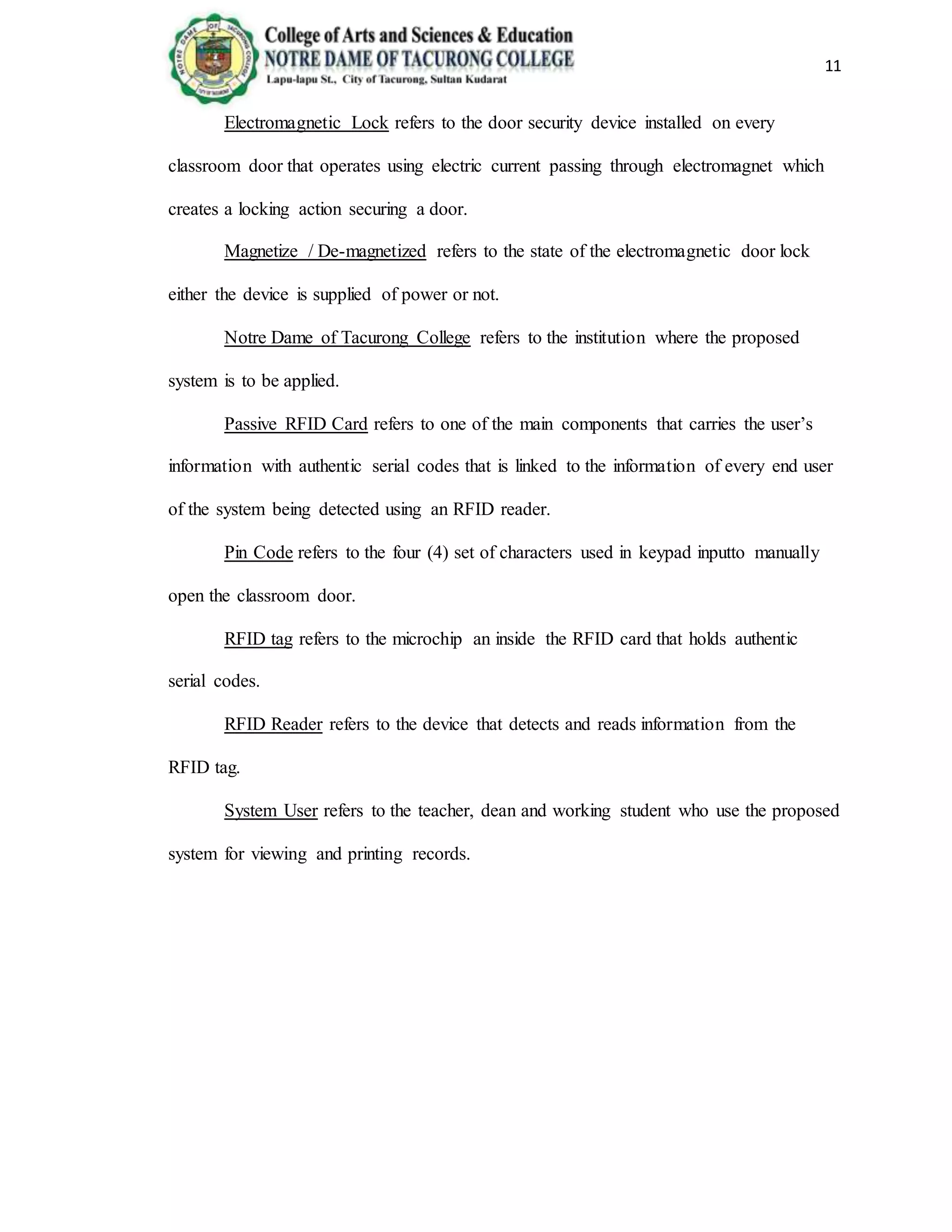 11
Electromagnetic Lock refers to the door security device installed on every
classroom door that operates using electric current passing through electromagnet which
creates a locking action securing a door.
Magnetize / De-magnetized refers to the state of the electromagnetic door lock
either the device is supplied of power or not.
Notre Dame of Tacurong College refers to the institution where the proposed
system is to be applied.
Passive RFID Card refers to one of the main components that carries the user’s
information with authentic serial codes that is linked to the information of every end user
of the system being detected using an RFID reader.
Pin Code refers to the four (4) set of characters used in keypad inputto manually
open the classroom door.
RFID tag refers to the microchip an inside the RFID card that holds authentic
serial codes.
RFID Reader refers to the device that detects and reads information from the
RFID tag.
System User refers to the teacher, dean and working student who use the proposed
system for viewing and printing records.
 