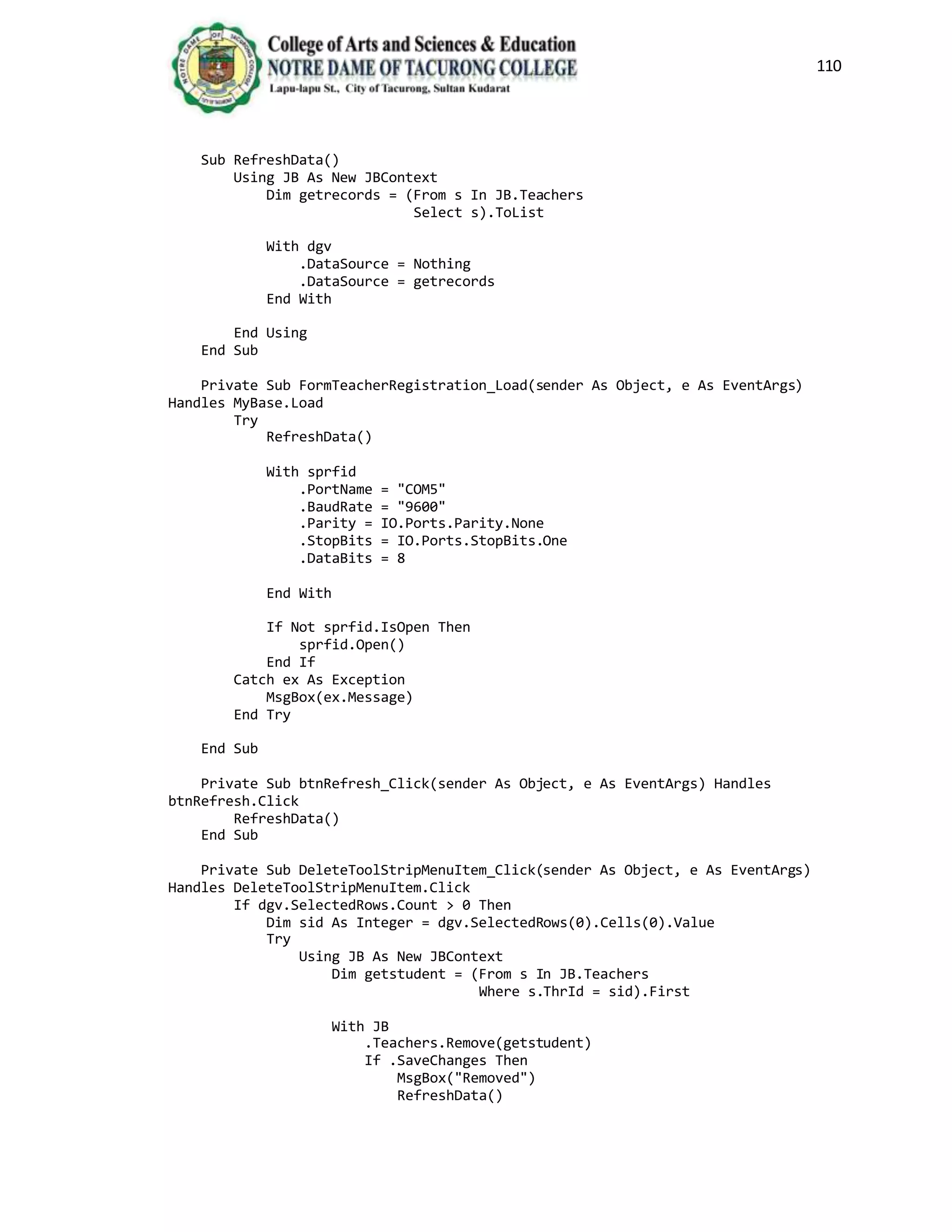 110
Sub RefreshData()
Using JB As New JBContext
Dim getrecords = (From s In JB.Teachers
Select s).ToList
With dgv
.DataSource = Nothing
.DataSource = getrecords
End With
End Using
End Sub
Private Sub FormTeacherRegistration_Load(sender As Object, e As EventArgs)
Handles MyBase.Load
Try
RefreshData()
With sprfid
.PortName = "COM5"
.BaudRate = "9600"
.Parity = IO.Ports.Parity.None
.StopBits = IO.Ports.StopBits.One
.DataBits = 8
End With
If Not sprfid.IsOpen Then
sprfid.Open()
End If
Catch ex As Exception
MsgBox(ex.Message)
End Try
End Sub
Private Sub btnRefresh_Click(sender As Object, e As EventArgs) Handles
btnRefresh.Click
RefreshData()
End Sub
Private Sub DeleteToolStripMenuItem_Click(sender As Object, e As EventArgs)
Handles DeleteToolStripMenuItem.Click
If dgv.SelectedRows.Count > 0 Then
Dim sid As Integer = dgv.SelectedRows(0).Cells(0).Value
Try
Using JB As New JBContext
Dim getstudent = (From s In JB.Teachers
Where s.ThrId = sid).First
With JB
.Teachers.Remove(getstudent)
If .SaveChanges Then
MsgBox("Removed")
RefreshData()
 