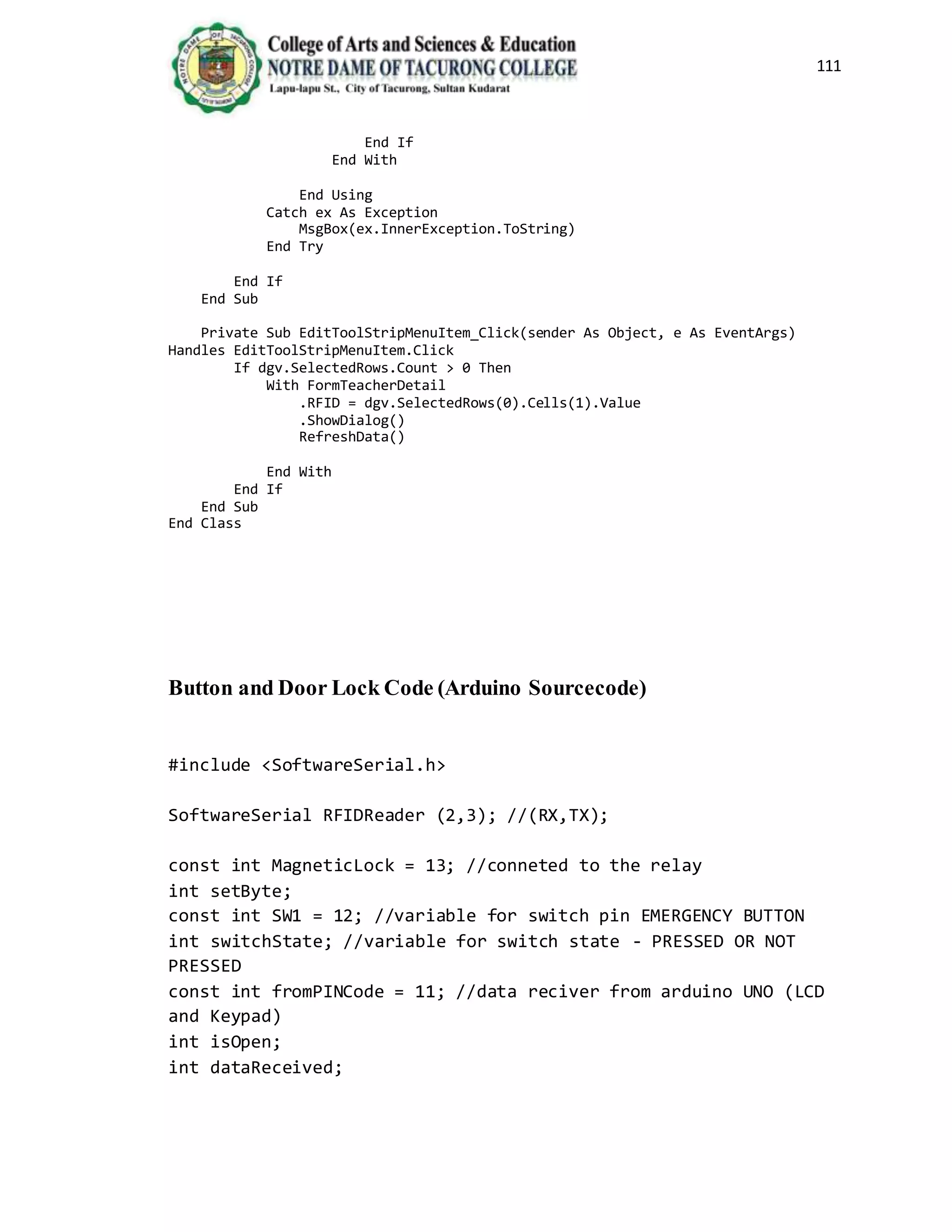 111
End If
End With
End Using
Catch ex As Exception
MsgBox(ex.InnerException.ToString)
End Try
End If
End Sub
Private Sub EditToolStripMenuItem_Click(sender As Object, e As EventArgs)
Handles EditToolStripMenuItem.Click
If dgv.SelectedRows.Count > 0 Then
With FormTeacherDetail
.RFID = dgv.SelectedRows(0).Cells(1).Value
.ShowDialog()
RefreshData()
End With
End If
End Sub
End Class
Button and Door Lock Code (Arduino Sourcecode)
#include <SoftwareSerial.h>
SoftwareSerial RFIDReader (2,3); //(RX,TX);
const int MagneticLock = 13; //conneted to the relay
int setByte;
const int SW1 = 12; //variable for switch pin EMERGENCY BUTTON
int switchState; //variable for switch state - PRESSED OR NOT
PRESSED
const int fromPINCode = 11; //data reciver from arduino UNO (LCD
and Keypad)
int isOpen;
int dataReceived;
 