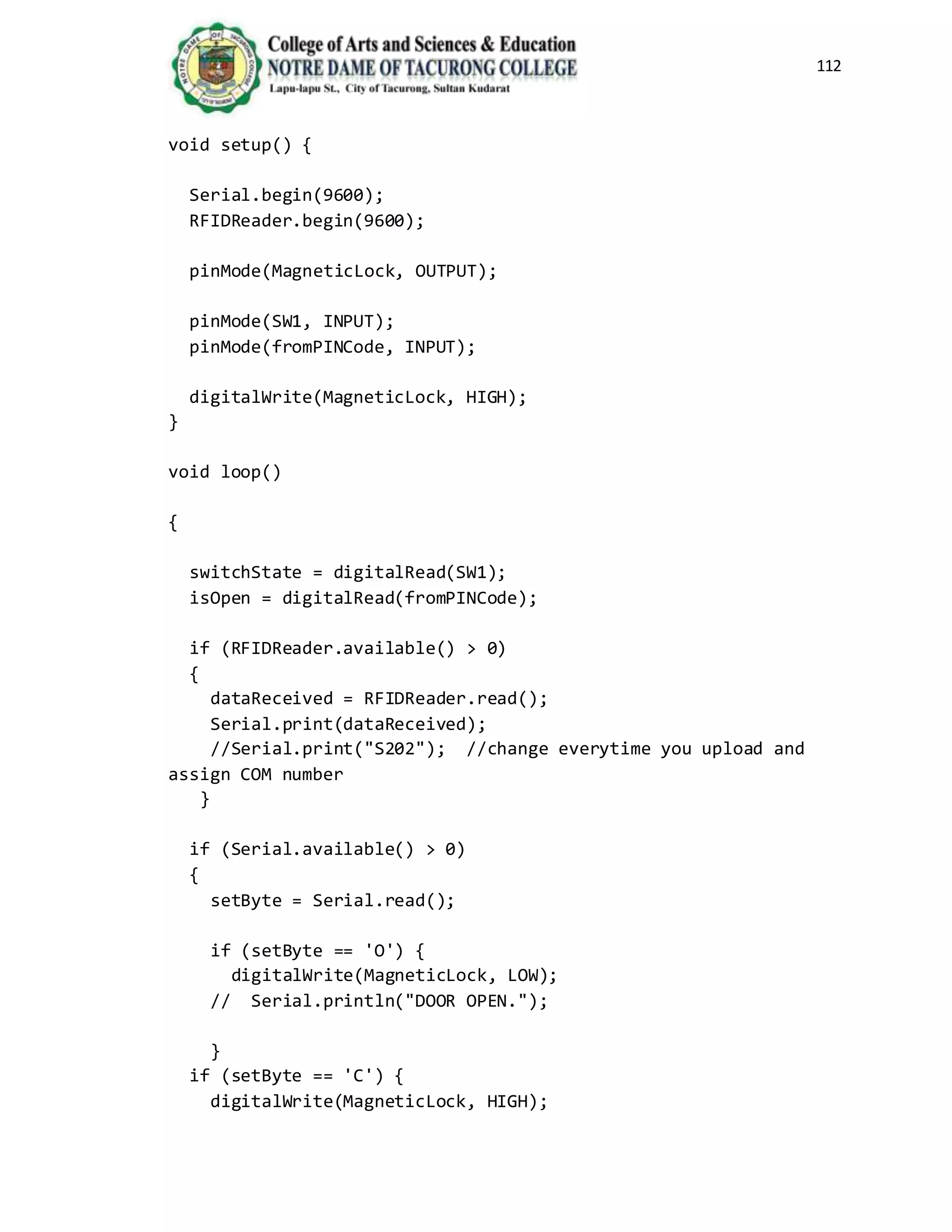 112
void setup() {
Serial.begin(9600);
RFIDReader.begin(9600);
pinMode(MagneticLock, OUTPUT);
pinMode(SW1, INPUT);
pinMode(fromPINCode, INPUT);
digitalWrite(MagneticLock, HIGH);
}
void loop()
{
switchState = digitalRead(SW1);
isOpen = digitalRead(fromPINCode);
if (RFIDReader.available() > 0)
{
dataReceived = RFIDReader.read();
Serial.print(dataReceived);
//Serial.print("S202"); //change everytime you upload and
assign COM number
}
if (Serial.available() > 0)
{
setByte = Serial.read();
if (setByte == 'O') {
digitalWrite(MagneticLock, LOW);
// Serial.println("DOOR OPEN.");
}
if (setByte == 'C') {
digitalWrite(MagneticLock, HIGH);
 