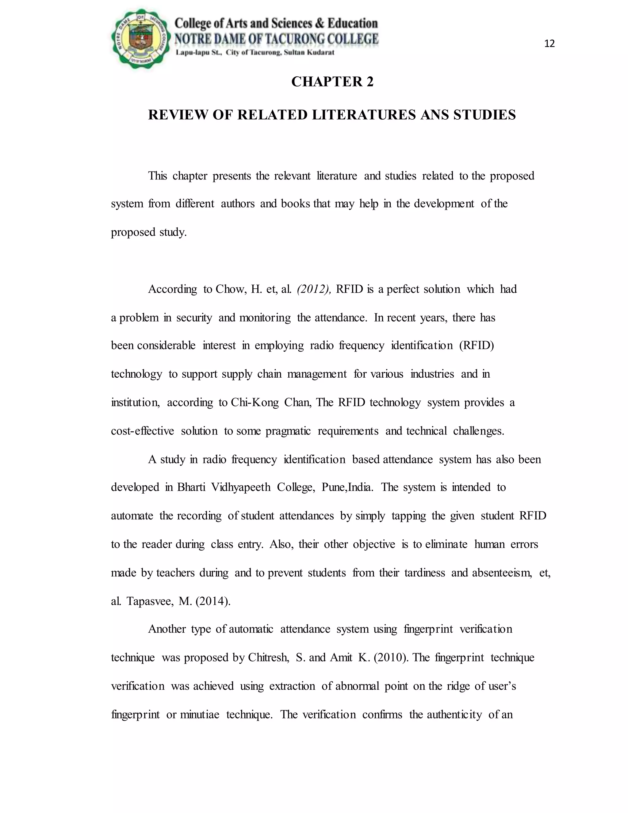 12
CHAPTER 2
REVIEW OF RELATED LITERATURES ANS STUDIES
This chapter presents the relevant literature and studies related to the proposed
system from different authors and books that may help in the development of the
proposed study.
According to Chow, H. et, al. (2012), RFID is a perfect solution which had
a problem in security and monitoring the attendance. In recent years, there has
been considerable interest in employing radio frequency identification (RFID)
technology to support supply chain management for various industries and in
institution, according to Chi-Kong Chan, The RFID technology system provides a
cost-effective solution to some pragmatic requirements and technical challenges.
A study in radio frequency identification based attendance system has also been
developed in Bharti Vidhyapeeth College, Pune,India. The system is intended to
automate the recording of student attendances by simply tapping the given student RFID
to the reader during class entry. Also, their other objective is to eliminate human errors
made by teachers during and to prevent students from their tardiness and absenteeism, et,
al. Tapasvee, M. (2014).
Another type of automatic attendance system using fingerprint verification
technique was proposed by Chitresh, S. and Amit K. (2010). The fingerprint technique
verification was achieved using extraction of abnormal point on the ridge of user’s
fingerprint or minutiae technique. The verification confirms the authenticity of an
 