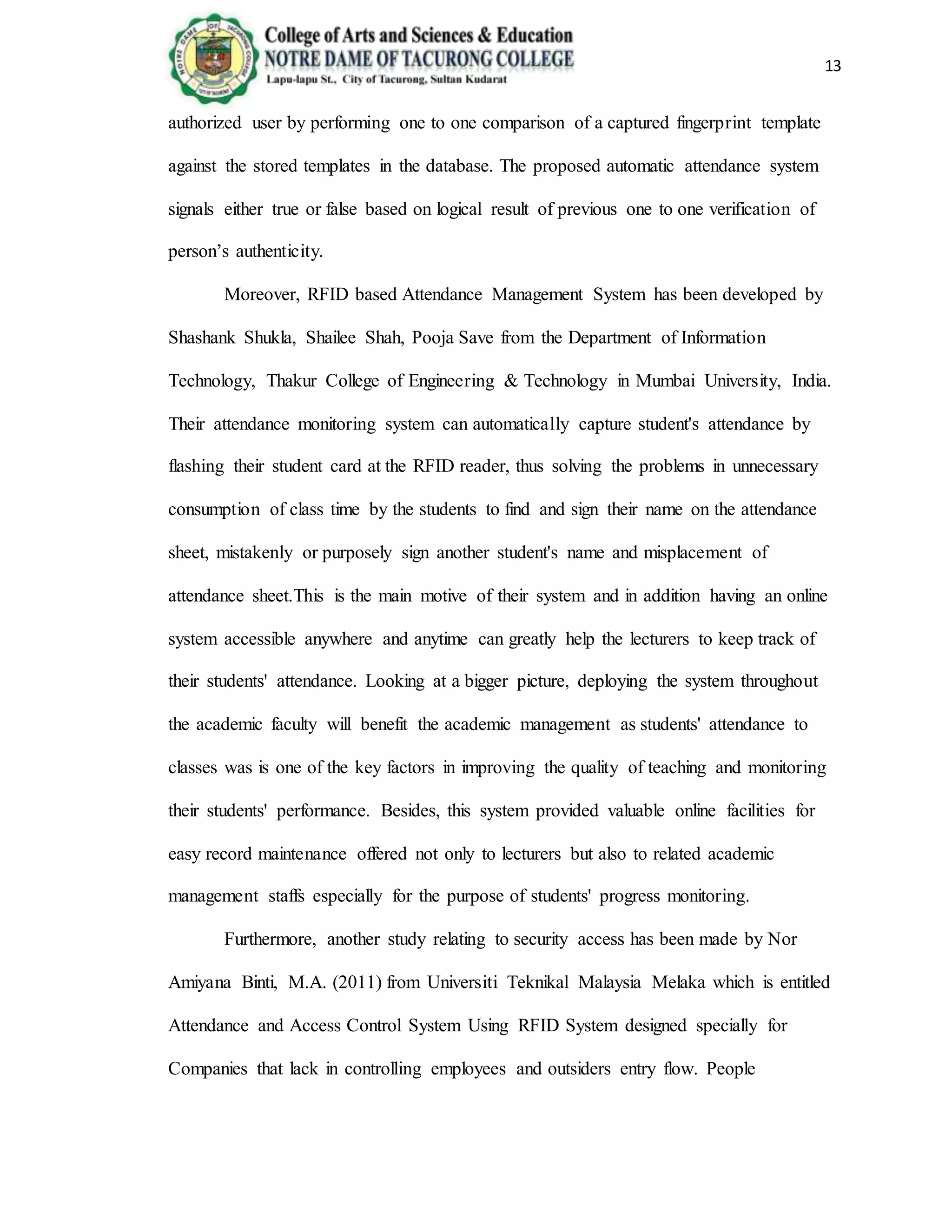 13
authorized user by performing one to one comparison of a captured fingerprint template
against the stored templates in the database. The proposed automatic attendance system
signals either true or false based on logical result of previous one to one verification of
person’s authenticity.
Moreover, RFID based Attendance Management System has been developed by
Shashank Shukla, Shailee Shah, Pooja Save from the Department of Information
Technology, Thakur College of Engineering & Technology in Mumbai University, India.
Their attendance monitoring system can automatically capture student's attendance by
flashing their student card at the RFID reader, thus solving the problems in unnecessary
consumption of class time by the students to find and sign their name on the attendance
sheet, mistakenly or purposely sign another student's name and misplacement of
attendance sheet.This is the main motive of their system and in addition having an online
system accessible anywhere and anytime can greatly help the lecturers to keep track of
their students' attendance. Looking at a bigger picture, deploying the system throughout
the academic faculty will benefit the academic management as students' attendance to
classes was is one of the key factors in improving the quality of teaching and monitoring
their students' performance. Besides, this system provided valuable online facilities for
easy record maintenance offered not only to lecturers but also to related academic
management staffs especially for the purpose of students' progress monitoring.
Furthermore, another study relating to security access has been made by Nor
Amiyana Binti, M.A. (2011) from Universiti Teknikal Malaysia Melaka which is entitled
Attendance and Access Control System Using RFID System designed specially for
Companies that lack in controlling employees and outsiders entry flow. People
 
