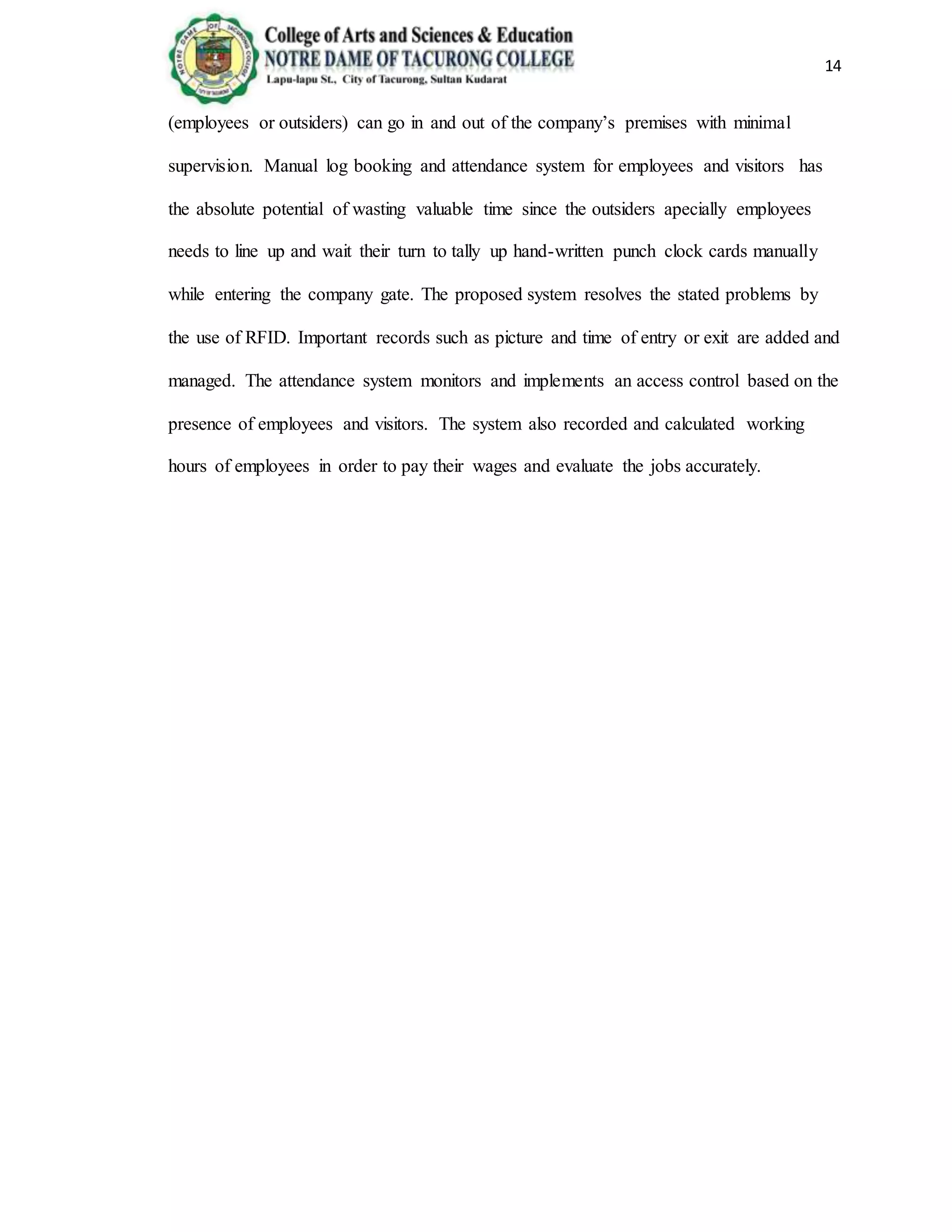 14
(employees or outsiders) can go in and out of the company’s premises with minimal
supervision. Manual log booking and attendance system for employees and visitors has
the absolute potential of wasting valuable time since the outsiders apecially employees
needs to line up and wait their turn to tally up hand-written punch clock cards manually
while entering the company gate. The proposed system resolves the stated problems by
the use of RFID. Important records such as picture and time of entry or exit are added and
managed. The attendance system monitors and implements an access control based on the
presence of employees and visitors. The system also recorded and calculated working
hours of employees in order to pay their wages and evaluate the jobs accurately.
 