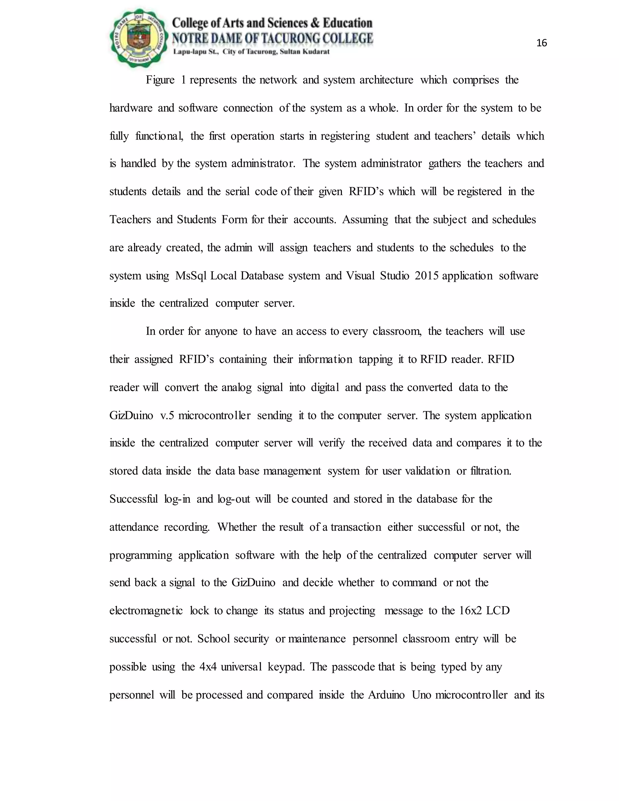 16
Figure 1 represents the network and system architecture which comprises the
hardware and software connection of the system as a whole. In order for the system to be
fully functional, the first operation starts in registering student and teachers’ details which
is handled by the system administrator. The system administrator gathers the teachers and
students details and the serial code of their given RFID’s which will be registered in the
Teachers and Students Form for their accounts. Assuming that the subject and schedules
are already created, the admin will assign teachers and students to the schedules to the
system using MsSql Local Database system and Visual Studio 2015 application software
inside the centralized computer server.
In order for anyone to have an access to every classroom, the teachers will use
their assigned RFID’s containing their information tapping it to RFID reader. RFID
reader will convert the analog signal into digital and pass the converted data to the
GizDuino v.5 microcontroller sending it to the computer server. The system application
inside the centralized computer server will verify the received data and compares it to the
stored data inside the data base management system for user validation or filtration.
Successful log-in and log-out will be counted and stored in the database for the
attendance recording. Whether the result of a transaction either successful or not, the
programming application software with the help of the centralized computer server will
send back a signal to the GizDuino and decide whether to command or not the
electromagnetic lock to change its status and projecting message to the 16x2 LCD
successful or not. School security or maintenance personnel classroom entry will be
possible using the 4x4 universal keypad. The passcode that is being typed by any
personnel will be processed and compared inside the Arduino Uno microcontroller and its
 