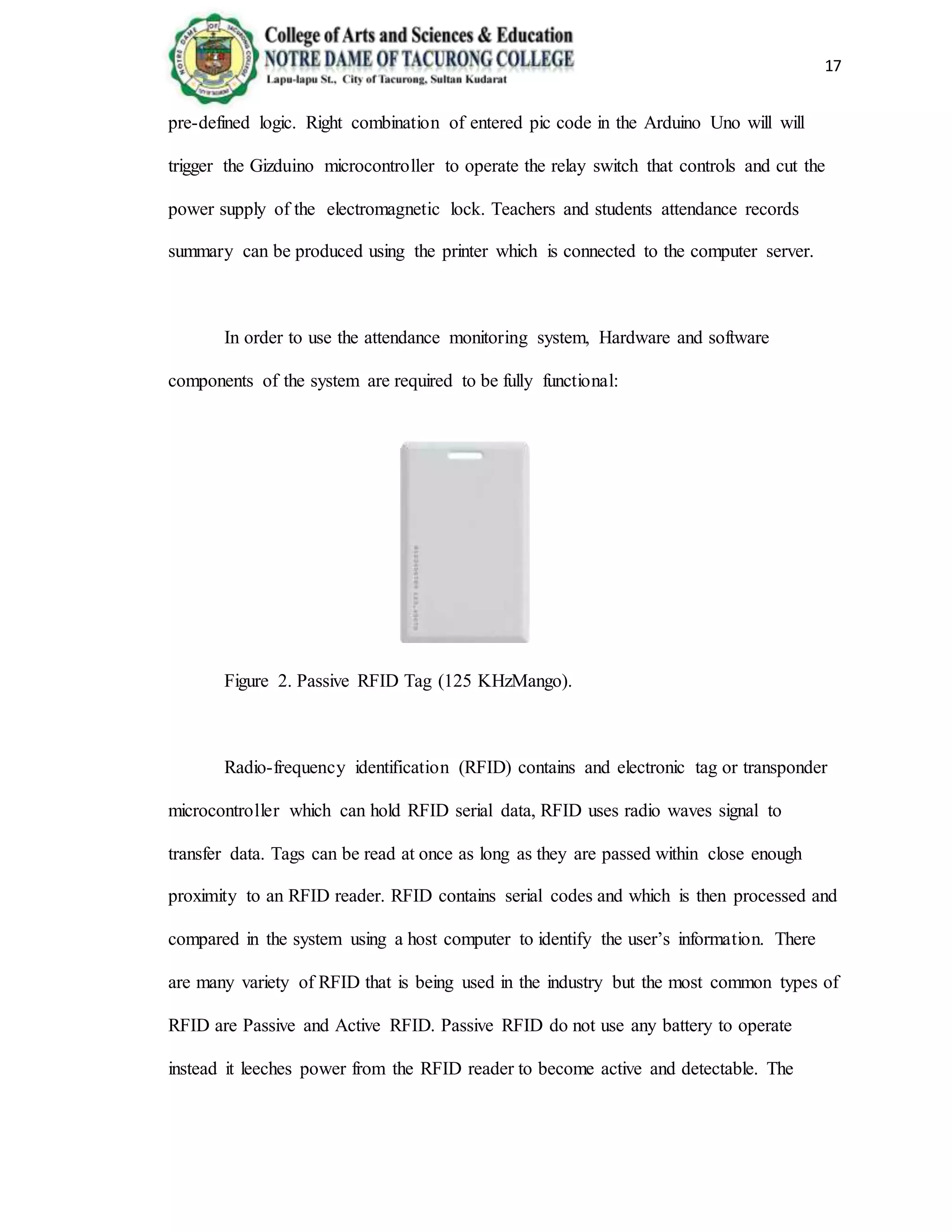 17
pre-defined logic. Right combination of entered pic code in the Arduino Uno will will
trigger the Gizduino microcontroller to operate the relay switch that controls and cut the
power supply of the electromagnetic lock. Teachers and students attendance records
summary can be produced using the printer which is connected to the computer server.
In order to use the attendance monitoring system, Hardware and software
components of the system are required to be fully functional:
Figure 2. Passive RFID Tag (125 KHzMango).
Radio-frequency identification (RFID) contains and electronic tag or transponder
microcontroller which can hold RFID serial data, RFID uses radio waves signal to
transfer data. Tags can be read at once as long as they are passed within close enough
proximity to an RFID reader. RFID contains serial codes and which is then processed and
compared in the system using a host computer to identify the user’s information. There
are many variety of RFID that is being used in the industry but the most common types of
RFID are Passive and Active RFID. Passive RFID do not use any battery to operate
instead it leeches power from the RFID reader to become active and detectable. The
 