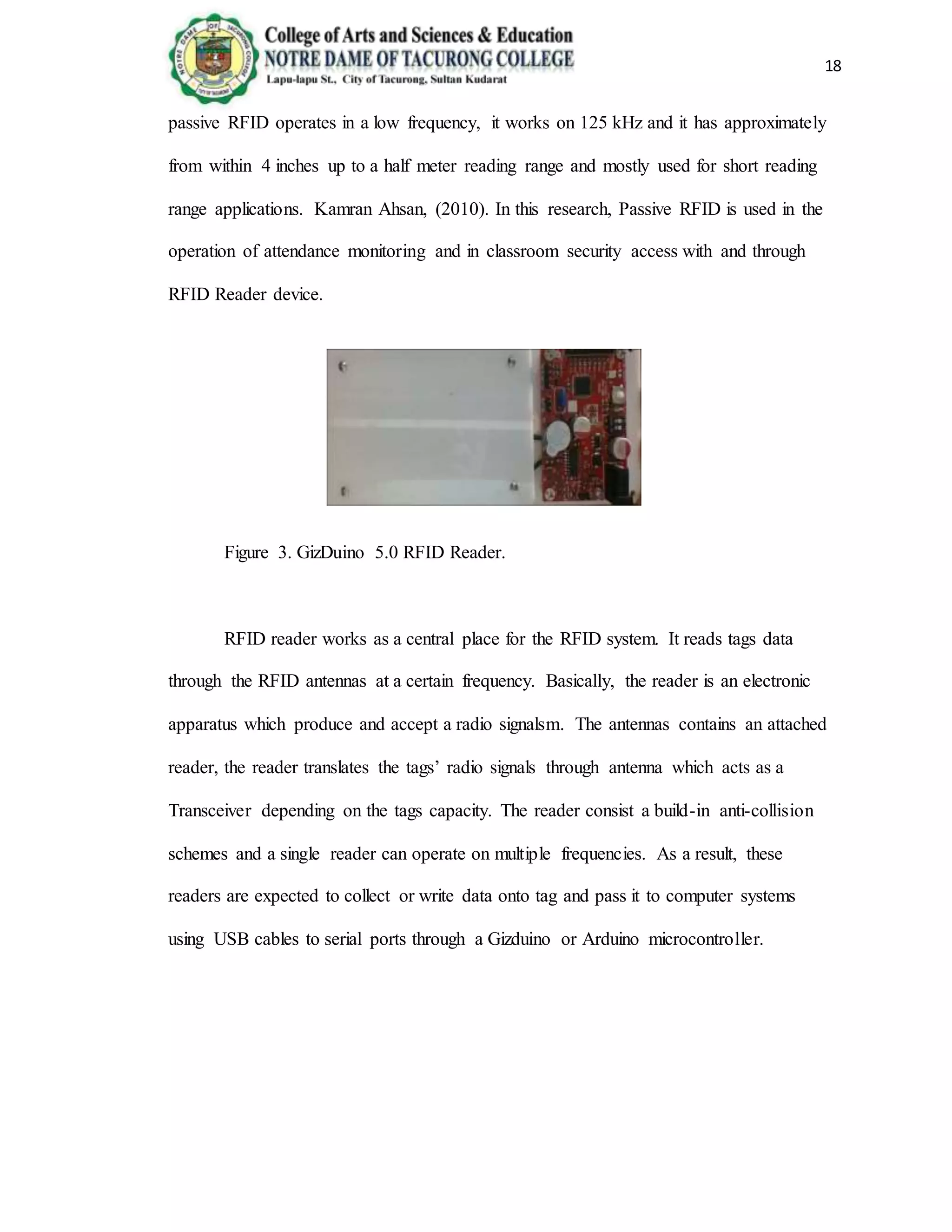 18
passive RFID operates in a low frequency, it works on 125 kHz and it has approximately
from within 4 inches up to a half meter reading range and mostly used for short reading
range applications. Kamran Ahsan, (2010). In this research, Passive RFID is used in the
operation of attendance monitoring and in classroom security access with and through
RFID Reader device.
Figure 3. GizDuino 5.0 RFID Reader.
RFID reader works as a central place for the RFID system. It reads tags data
through the RFID antennas at a certain frequency. Basically, the reader is an electronic
apparatus which produce and accept a radio signalsm. The antennas contains an attached
reader, the reader translates the tags’ radio signals through antenna which acts as a
Transceiver depending on the tags capacity. The reader consist a build-in anti-collision
schemes and a single reader can operate on multiple frequencies. As a result, these
readers are expected to collect or write data onto tag and pass it to computer systems
using USB cables to serial ports through a Gizduino or Arduino microcontroller.
 