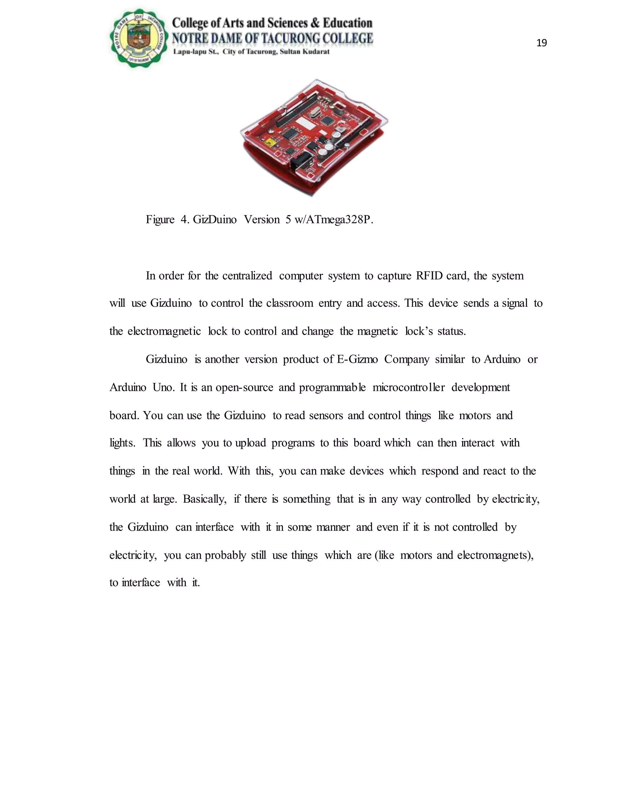 19
Figure 4. GizDuino Version 5 w/ATmega328P.
In order for the centralized computer system to capture RFID card, the system
will use Gizduino to control the classroom entry and access. This device sends a signal to
the electromagnetic lock to control and change the magnetic lock’s status.
Gizduino is another version product of E-Gizmo Company similar to Arduino or
Arduino Uno. It is an open-source and programmable microcontroller development
board. You can use the Gizduino to read sensors and control things like motors and
lights. This allows you to upload programs to this board which can then interact with
things in the real world. With this, you can make devices which respond and react to the
world at large. Basically, if there is something that is in any way controlled by electricity,
the Gizduino can interface with it in some manner and even if it is not controlled by
electricity, you can probably still use things which are (like motors and electromagnets),
to interface with it.
 