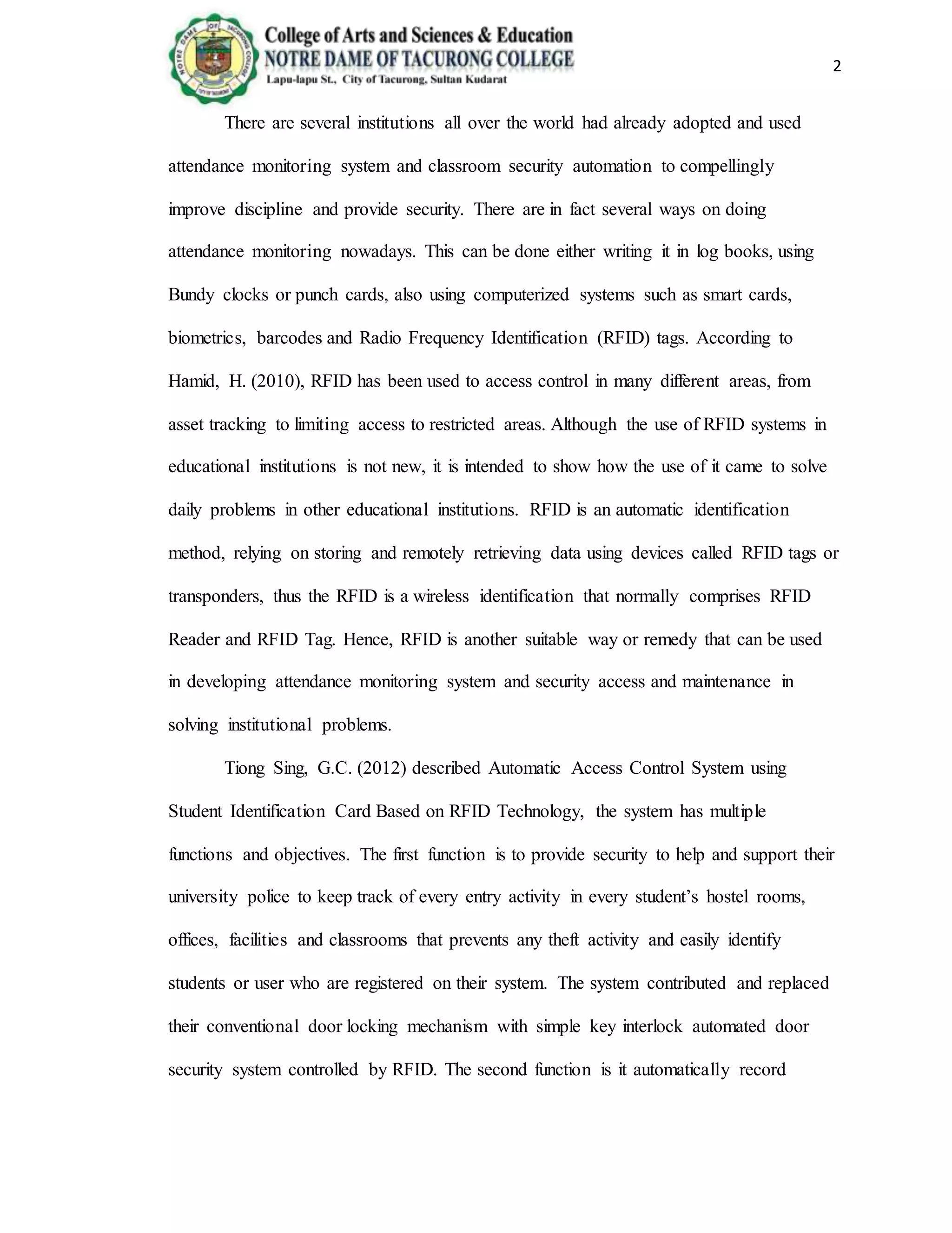 2
There are several institutions all over the world had already adopted and used
attendance monitoring system and classroom security automation to compellingly
improve discipline and provide security. There are in fact several ways on doing
attendance monitoring nowadays. This can be done either writing it in log books, using
Bundy clocks or punch cards, also using computerized systems such as smart cards,
biometrics, barcodes and Radio Frequency Identification (RFID) tags. According to
Hamid, H. (2010), RFID has been used to access control in many different areas, from
asset tracking to limiting access to restricted areas. Although the use of RFID systems in
educational institutions is not new, it is intended to show how the use of it came to solve
daily problems in other educational institutions. RFID is an automatic identification
method, relying on storing and remotely retrieving data using devices called RFID tags or
transponders, thus the RFID is a wireless identification that normally comprises RFID
Reader and RFID Tag. Hence, RFID is another suitable way or remedy that can be used
in developing attendance monitoring system and security access and maintenance in
solving institutional problems.
Tiong Sing, G.C. (2012) described Automatic Access Control System using
Student Identification Card Based on RFID Technology, the system has multiple
functions and objectives. The first function is to provide security to help and support their
university police to keep track of every entry activity in every student’s hostel rooms,
offices, facilities and classrooms that prevents any theft activity and easily identify
students or user who are registered on their system. The system contributed and replaced
their conventional door locking mechanism with simple key interlock automated door
security system controlled by RFID. The second function is it automatically record
 