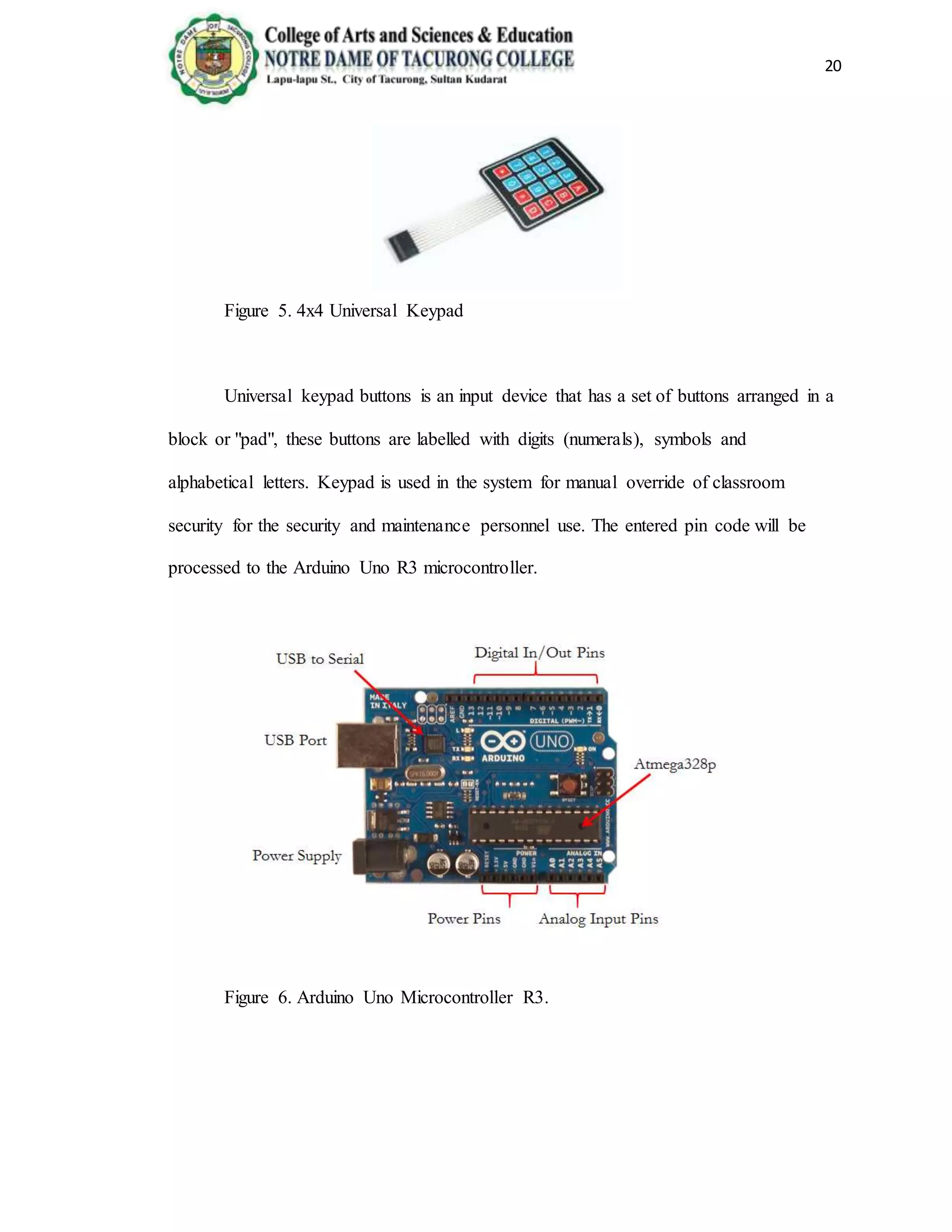 20
Figure 5. 4x4 Universal Keypad
Universal keypad buttons is an input device that has a set of buttons arranged in a
block or "pad", these buttons are labelled with digits (numerals), symbols and
alphabetical letters. Keypad is used in the system for manual override of classroom
security for the security and maintenance personnel use. The entered pin code will be
processed to the Arduino Uno R3 microcontroller.
Figure 6. Arduino Uno Microcontroller R3.
 