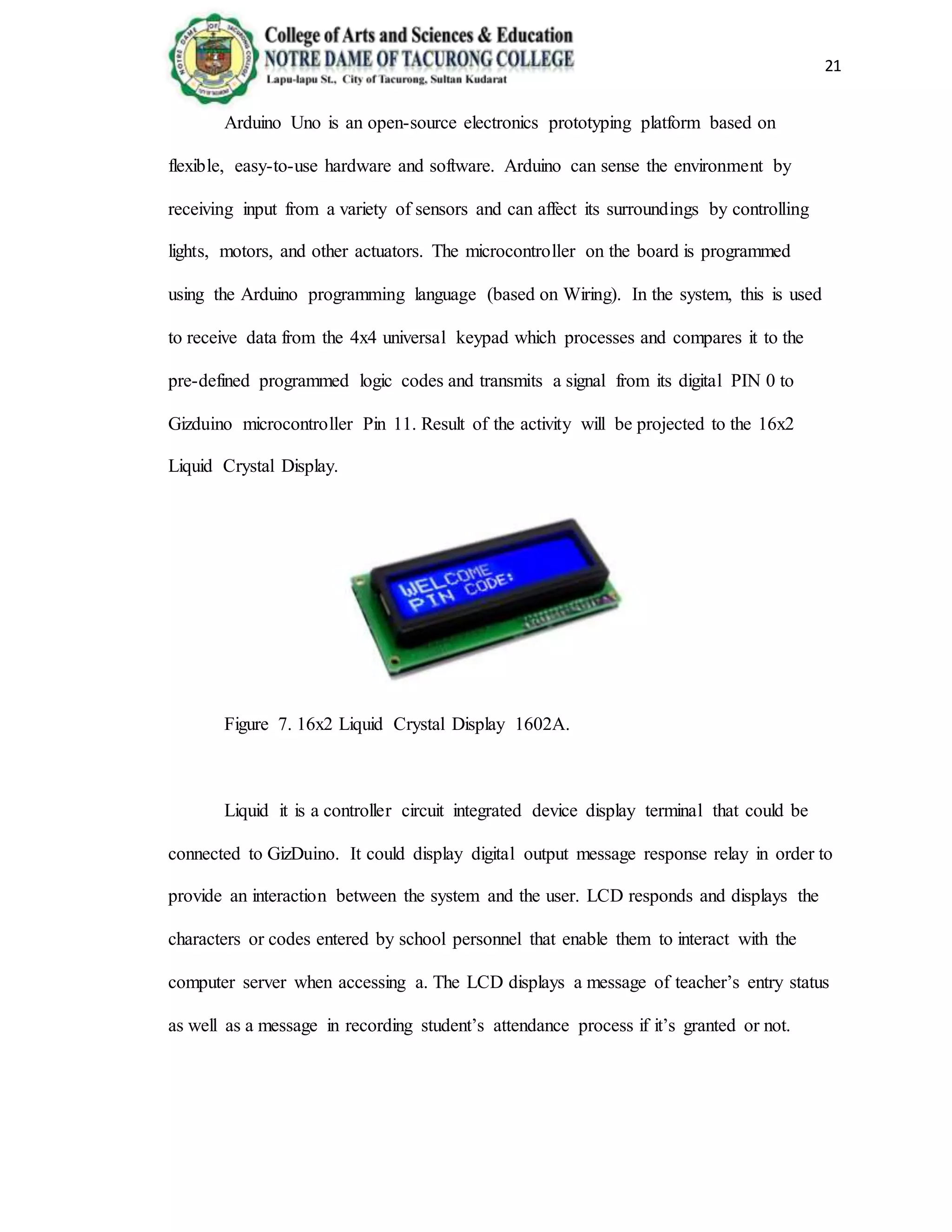 21
Arduino Uno is an open-source electronics prototyping platform based on
flexible, easy-to-use hardware and software. Arduino can sense the environment by
receiving input from a variety of sensors and can affect its surroundings by controlling
lights, motors, and other actuators. The microcontroller on the board is programmed
using the Arduino programming language (based on Wiring). In the system, this is used
to receive data from the 4x4 universal keypad which processes and compares it to the
pre-defined programmed logic codes and transmits a signal from its digital PIN 0 to
Gizduino microcontroller Pin 11. Result of the activity will be projected to the 16x2
Liquid Crystal Display.
Figure 7. 16x2 Liquid Crystal Display 1602A.
Liquid it is a controller circuit integrated device display terminal that could be
connected to GizDuino. It could display digital output message response relay in order to
provide an interaction between the system and the user. LCD responds and displays the
characters or codes entered by school personnel that enable them to interact with the
computer server when accessing a. The LCD displays a message of teacher’s entry status
as well as a message in recording student’s attendance process if it’s granted or not.
 