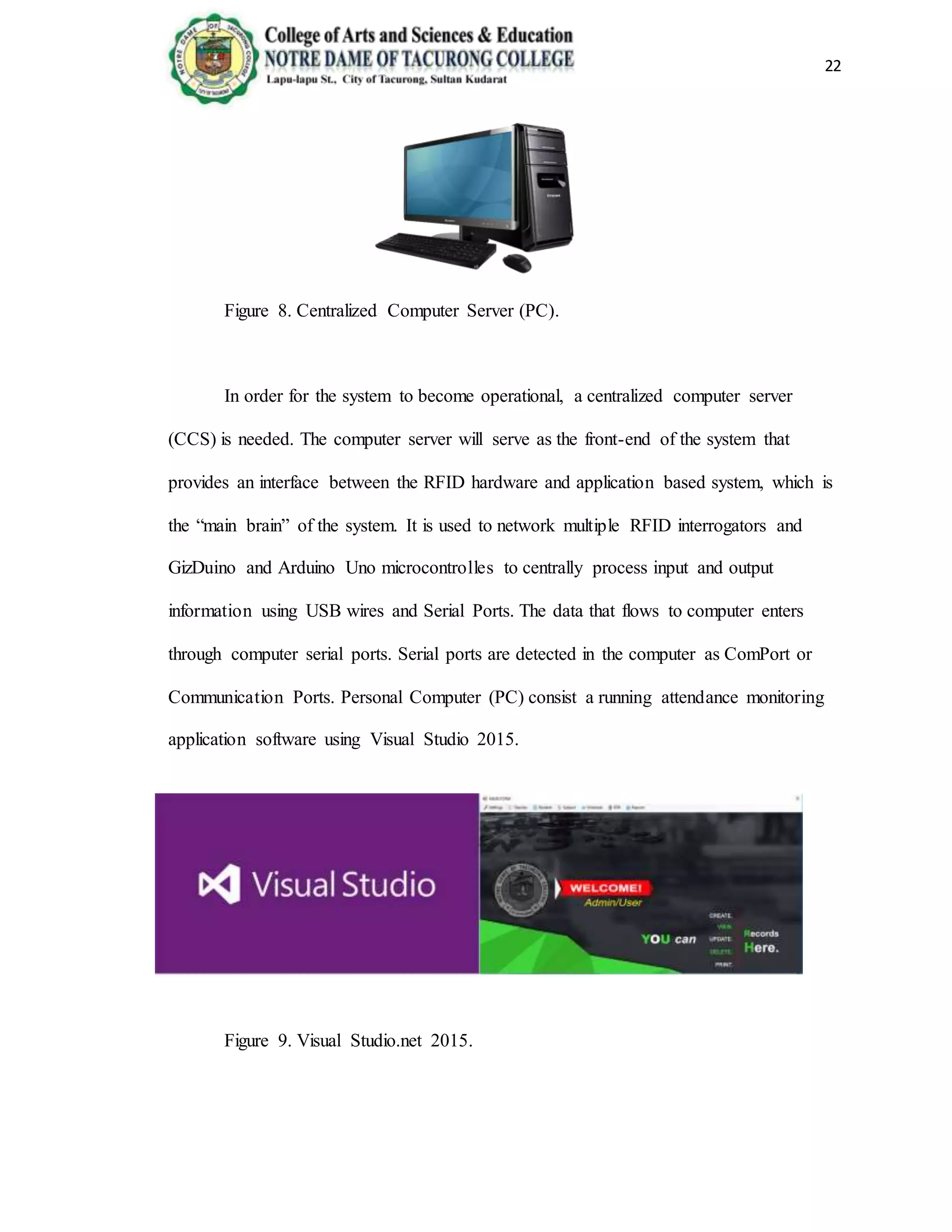 22
Figure 8. Centralized Computer Server (PC).
In order for the system to become operational, a centralized computer server
(CCS) is needed. The computer server will serve as the front-end of the system that
provides an interface between the RFID hardware and application based system, which is
the “main brain” of the system. It is used to network multiple RFID interrogators and
GizDuino and Arduino Uno microcontrolles to centrally process input and output
information using USB wires and Serial Ports. The data that flows to computer enters
through computer serial ports. Serial ports are detected in the computer as ComPort or
Communication Ports. Personal Computer (PC) consist a running attendance monitoring
application software using Visual Studio 2015.
Figure 9. Visual Studio.net 2015.
 