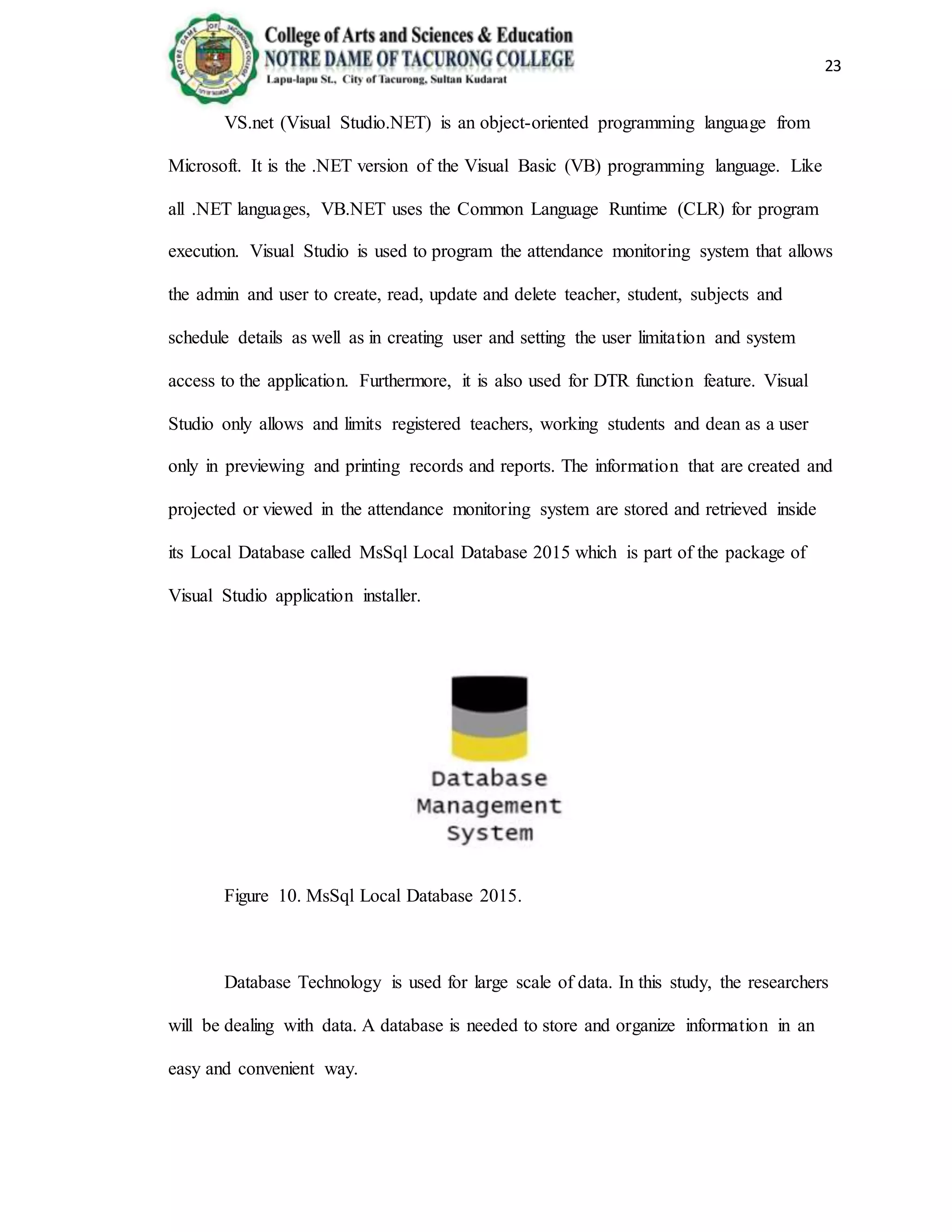 23
VS.net (Visual Studio.NET) is an object-oriented programming language from
Microsoft. It is the .NET version of the Visual Basic (VB) programming language. Like
all .NET languages, VB.NET uses the Common Language Runtime (CLR) for program
execution. Visual Studio is used to program the attendance monitoring system that allows
the admin and user to create, read, update and delete teacher, student, subjects and
schedule details as well as in creating user and setting the user limitation and system
access to the application. Furthermore, it is also used for DTR function feature. Visual
Studio only allows and limits registered teachers, working students and dean as a user
only in previewing and printing records and reports. The information that are created and
projected or viewed in the attendance monitoring system are stored and retrieved inside
its Local Database called MsSql Local Database 2015 which is part of the package of
Visual Studio application installer.
Figure 10. MsSql Local Database 2015.
Database Technology is used for large scale of data. In this study, the researchers
will be dealing with data. A database is needed to store and organize information in an
easy and convenient way.
 