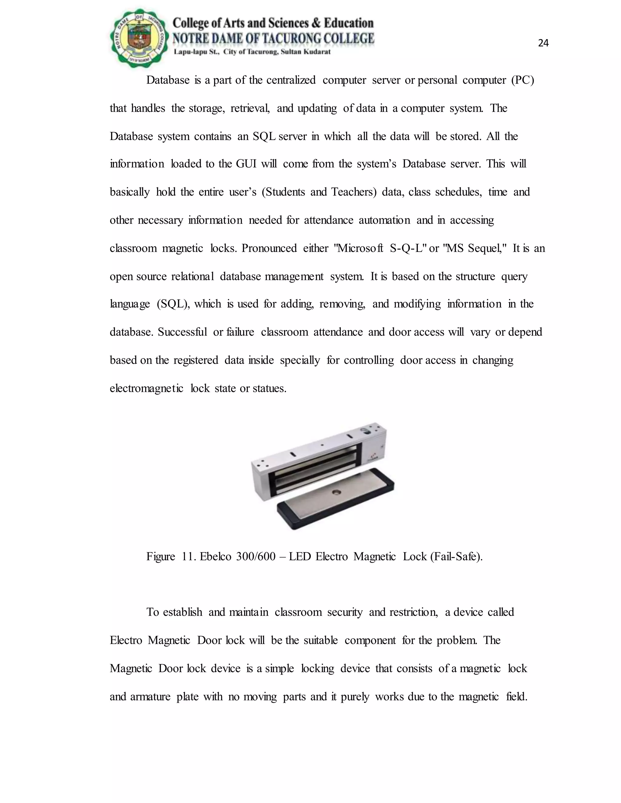 24
Database is a part of the centralized computer server or personal computer (PC)
that handles the storage, retrieval, and updating of data in a computer system. The
Database system contains an SQL server in which all the data will be stored. All the
information loaded to the GUI will come from the system’s Database server. This will
basically hold the entire user’s (Students and Teachers) data, class schedules, time and
other necessary information needed for attendance automation and in accessing
classroom magnetic locks. Pronounced either "Microsoft S-Q-L" or "MS Sequel," It is an
open source relational database management system. It is based on the structure query
language (SQL), which is used for adding, removing, and modifying information in the
database. Successful or failure classroom attendance and door access will vary or depend
based on the registered data inside specially for controlling door access in changing
electromagnetic lock state or statues.
Figure 11. Ebelco 300/600 – LED Electro Magnetic Lock (Fail-Safe).
To establish and maintain classroom security and restriction, a device called
Electro Magnetic Door lock will be the suitable component for the problem. The
Magnetic Door lock device is a simple locking device that consists of a magnetic lock
and armature plate with no moving parts and it purely works due to the magnetic field.
 