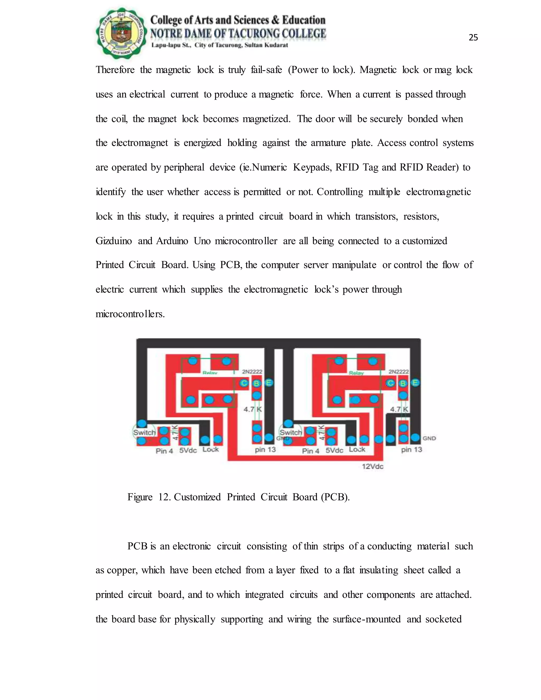 25
Therefore the magnetic lock is truly fail-safe (Power to lock). Magnetic lock or mag lock
uses an electrical current to produce a magnetic force. When a current is passed through
the coil, the magnet lock becomes magnetized. The door will be securely bonded when
the electromagnet is energized holding against the armature plate. Access control systems
are operated by peripheral device (ie.Numeric Keypads, RFID Tag and RFID Reader) to
identify the user whether access is permitted or not. Controlling multiple electromagnetic
lock in this study, it requires a printed circuit board in which transistors, resistors,
Gizduino and Arduino Uno microcontroller are all being connected to a customized
Printed Circuit Board. Using PCB, the computer server manipulate or control the flow of
electric current which supplies the electromagnetic lock’s power through
microcontrollers.
Figure 12. Customized Printed Circuit Board (PCB).
PCB is an electronic circuit consisting of thin strips of a conducting material such
as copper, which have been etched from a layer fixed to a flat insulating sheet called a
printed circuit board, and to which integrated circuits and other components are attached.
the board base for physically supporting and wiring the surface-mounted and socketed
 