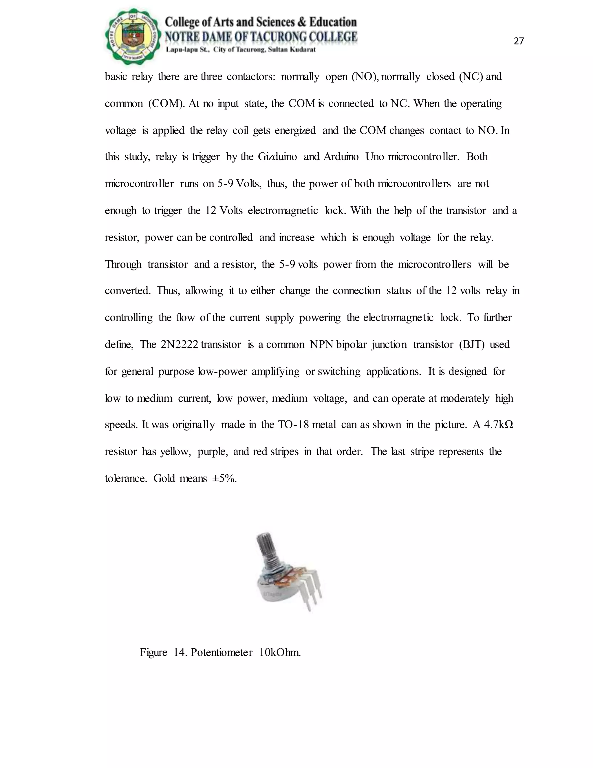 27
basic relay there are three contactors: normally open (NO), normally closed (NC) and
common (COM). At no input state, the COM is connected to NC. When the operating
voltage is applied the relay coil gets energized and the COM changes contact to NO. In
this study, relay is trigger by the Gizduino and Arduino Uno microcontroller. Both
microcontroller runs on 5-9 Volts, thus, the power of both microcontrollers are not
enough to trigger the 12 Volts electromagnetic lock. With the help of the transistor and a
resistor, power can be controlled and increase which is enough voltage for the relay.
Through transistor and a resistor, the 5-9 volts power from the microcontrollers will be
converted. Thus, allowing it to either change the connection status of the 12 volts relay in
controlling the flow of the current supply powering the electromagnetic lock. To further
define, The 2N2222 transistor is a common NPN bipolar junction transistor (BJT) used
for general purpose low-power amplifying or switching applications. It is designed for
low to medium current, low power, medium voltage, and can operate at moderately high
speeds. It was originally made in the TO-18 metal can as shown in the picture. A 4.7kΩ
resistor has yellow, purple, and red stripes in that order. The last stripe represents the
tolerance. Gold means ±5%.
Figure 14. Potentiometer 10kOhm.
 