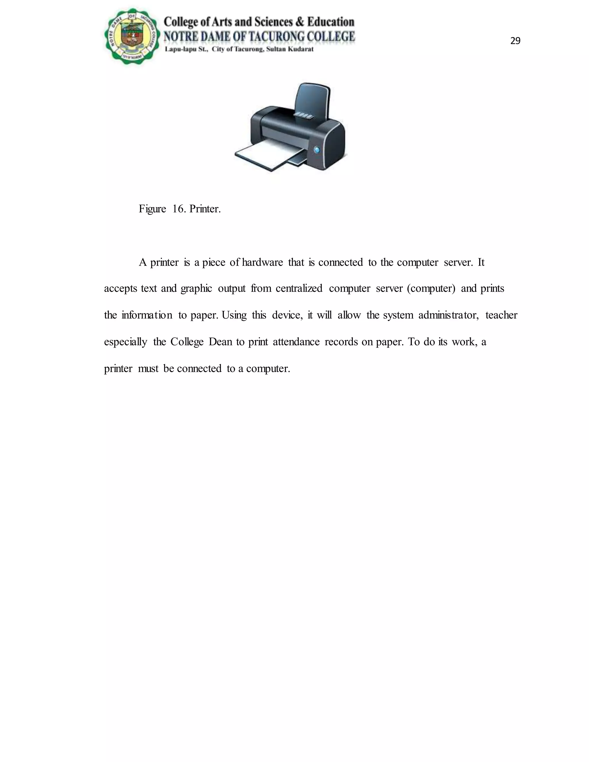 29
Figure 16. Printer.
A printer is a piece of hardware that is connected to the computer server. It
accepts text and graphic output from centralized computer server (computer) and prints
the information to paper. Using this device, it will allow the system administrator, teacher
especially the College Dean to print attendance records on paper. To do its work, a
printer must be connected to a computer.
 