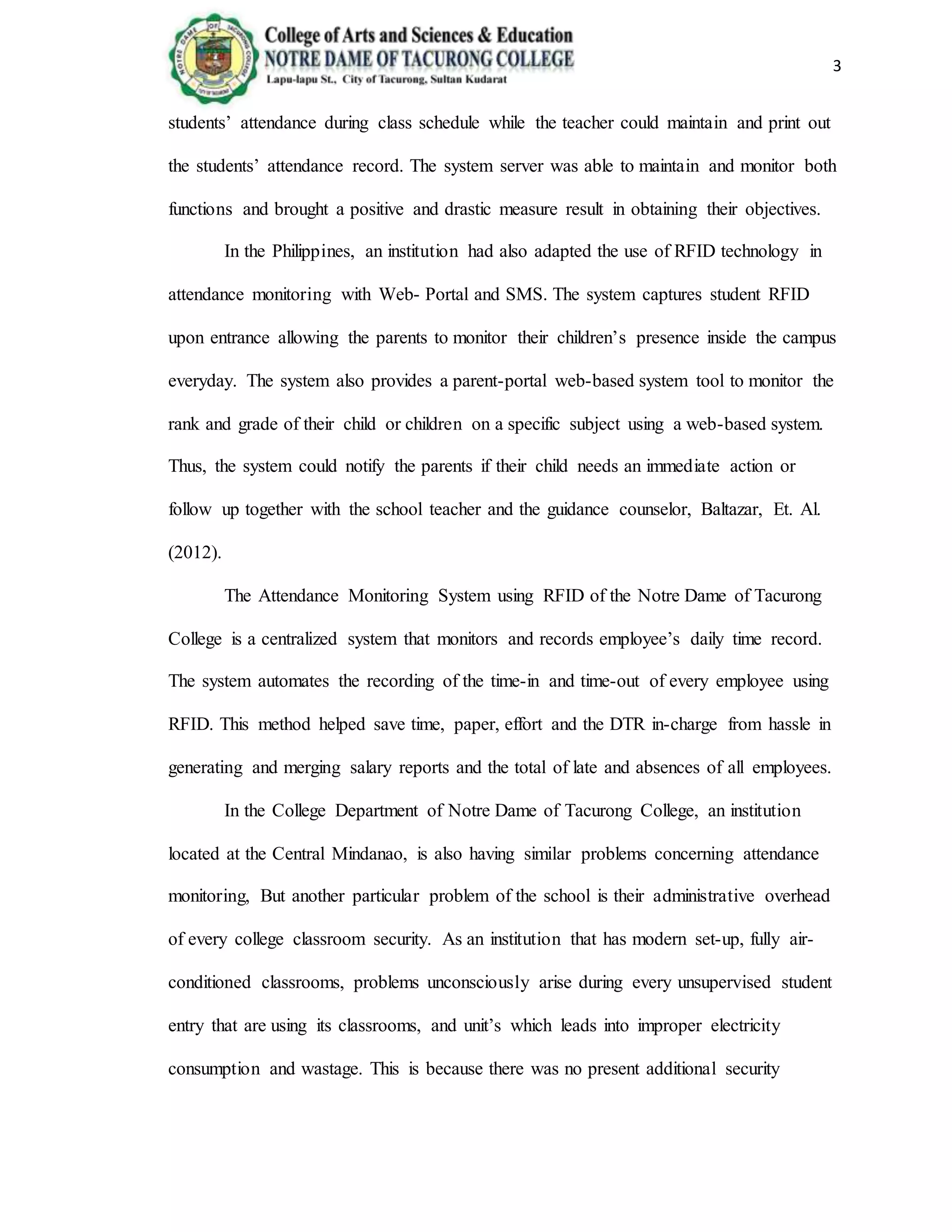 3
students’ attendance during class schedule while the teacher could maintain and print out
the students’ attendance record. The system server was able to maintain and monitor both
functions and brought a positive and drastic measure result in obtaining their objectives.
In the Philippines, an institution had also adapted the use of RFID technology in
attendance monitoring with Web- Portal and SMS. The system captures student RFID
upon entrance allowing the parents to monitor their children’s presence inside the campus
everyday. The system also provides a parent-portal web-based system tool to monitor the
rank and grade of their child or children on a specific subject using a web-based system.
Thus, the system could notify the parents if their child needs an immediate action or
follow up together with the school teacher and the guidance counselor, Baltazar, Et. Al.
(2012).
The Attendance Monitoring System using RFID of the Notre Dame of Tacurong
College is a centralized system that monitors and records employee’s daily time record.
The system automates the recording of the time-in and time-out of every employee using
RFID. This method helped save time, paper, effort and the DTR in-charge from hassle in
generating and merging salary reports and the total of late and absences of all employees.
In the College Department of Notre Dame of Tacurong College, an institution
located at the Central Mindanao, is also having similar problems concerning attendance
monitoring, But another particular problem of the school is their administrative overhead
of every college classroom security. As an institution that has modern set-up, fully air-
conditioned classrooms, problems unconsciously arise during every unsupervised student
entry that are using its classrooms, and unit’s which leads into improper electricity
consumption and wastage. This is because there was no present additional security
 