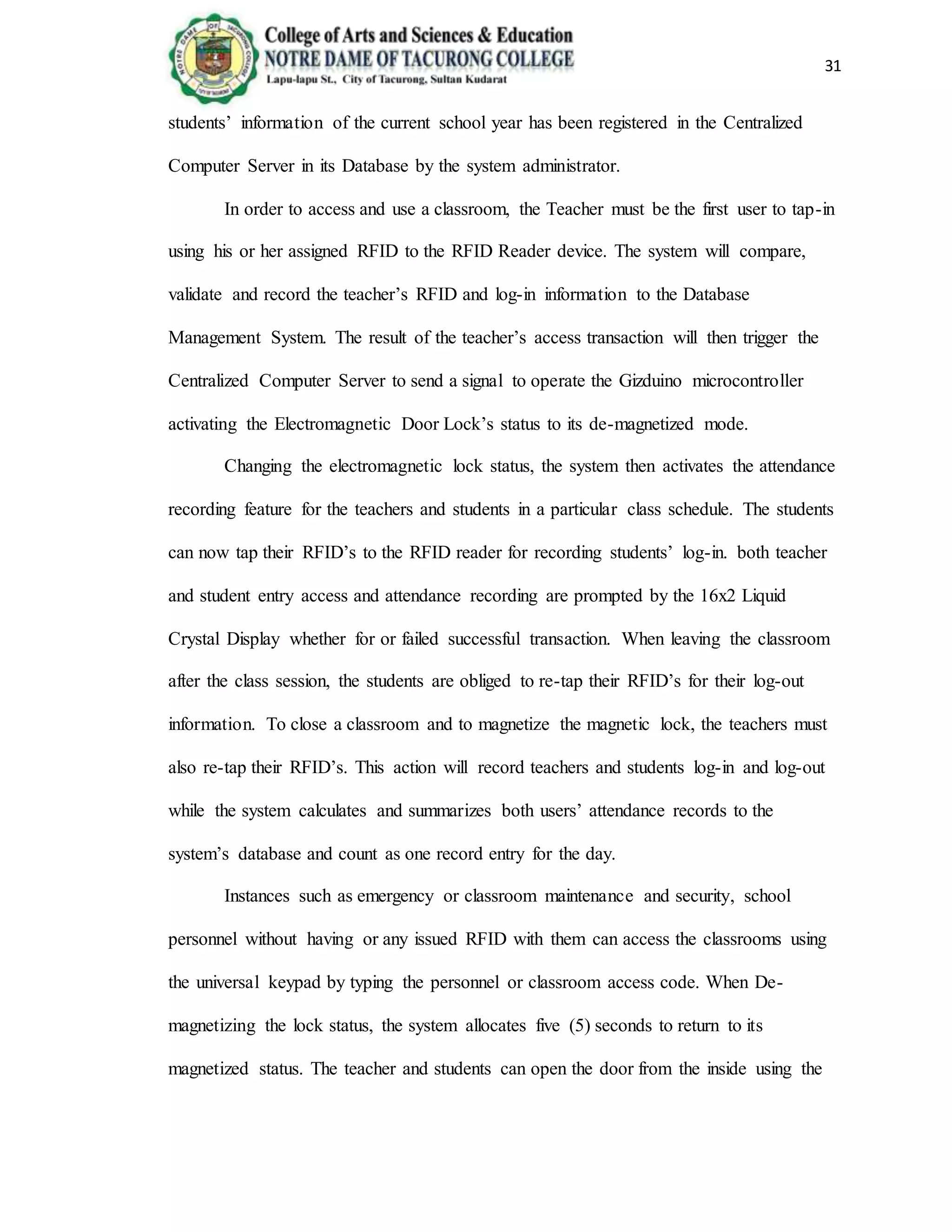31
students’ information of the current school year has been registered in the Centralized
Computer Server in its Database by the system administrator.
In order to access and use a classroom, the Teacher must be the first user to tap-in
using his or her assigned RFID to the RFID Reader device. The system will compare,
validate and record the teacher’s RFID and log-in information to the Database
Management System. The result of the teacher’s access transaction will then trigger the
Centralized Computer Server to send a signal to operate the Gizduino microcontroller
activating the Electromagnetic Door Lock’s status to its de-magnetized mode.
Changing the electromagnetic lock status, the system then activates the attendance
recording feature for the teachers and students in a particular class schedule. The students
can now tap their RFID’s to the RFID reader for recording students’ log-in. both teacher
and student entry access and attendance recording are prompted by the 16x2 Liquid
Crystal Display whether for or failed successful transaction. When leaving the classroom
after the class session, the students are obliged to re-tap their RFID’s for their log-out
information. To close a classroom and to magnetize the magnetic lock, the teachers must
also re-tap their RFID’s. This action will record teachers and students log-in and log-out
while the system calculates and summarizes both users’ attendance records to the
system’s database and count as one record entry for the day.
Instances such as emergency or classroom maintenance and security, school
personnel without having or any issued RFID with them can access the classrooms using
the universal keypad by typing the personnel or classroom access code. When De-
magnetizing the lock status, the system allocates five (5) seconds to return to its
magnetized status. The teacher and students can open the door from the inside using the
 