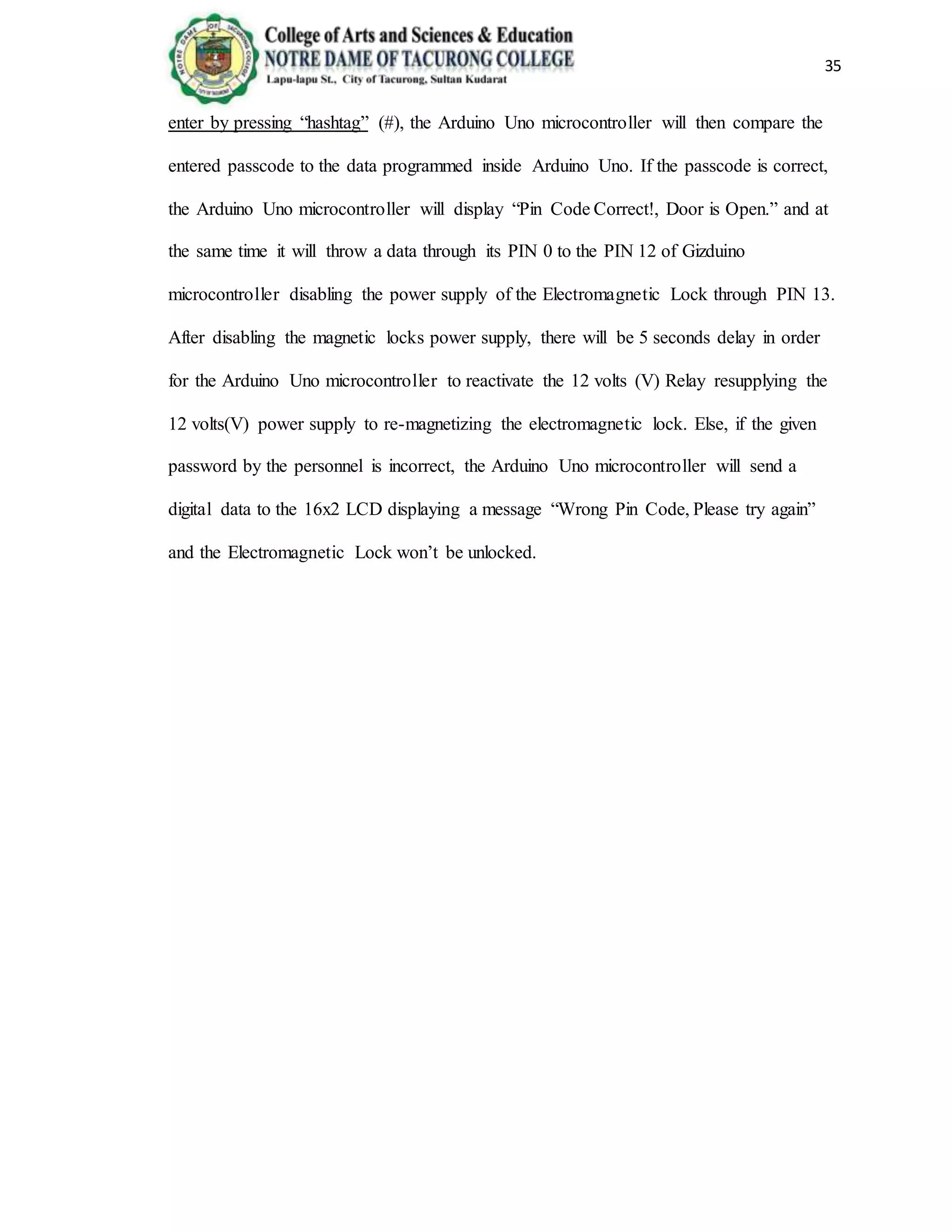 35
enter by pressing “hashtag” (#), the Arduino Uno microcontroller will then compare the
entered passcode to the data programmed inside Arduino Uno. If the passcode is correct,
the Arduino Uno microcontroller will display “Pin Code Correct!, Door is Open.” and at
the same time it will throw a data through its PIN 0 to the PIN 12 of Gizduino
microcontroller disabling the power supply of the Electromagnetic Lock through PIN 13.
After disabling the magnetic locks power supply, there will be 5 seconds delay in order
for the Arduino Uno microcontroller to reactivate the 12 volts (V) Relay resupplying the
12 volts(V) power supply to re-magnetizing the electromagnetic lock. Else, if the given
password by the personnel is incorrect, the Arduino Uno microcontroller will send a
digital data to the 16x2 LCD displaying a message “Wrong Pin Code, Please try again”
and the Electromagnetic Lock won’t be unlocked.
 