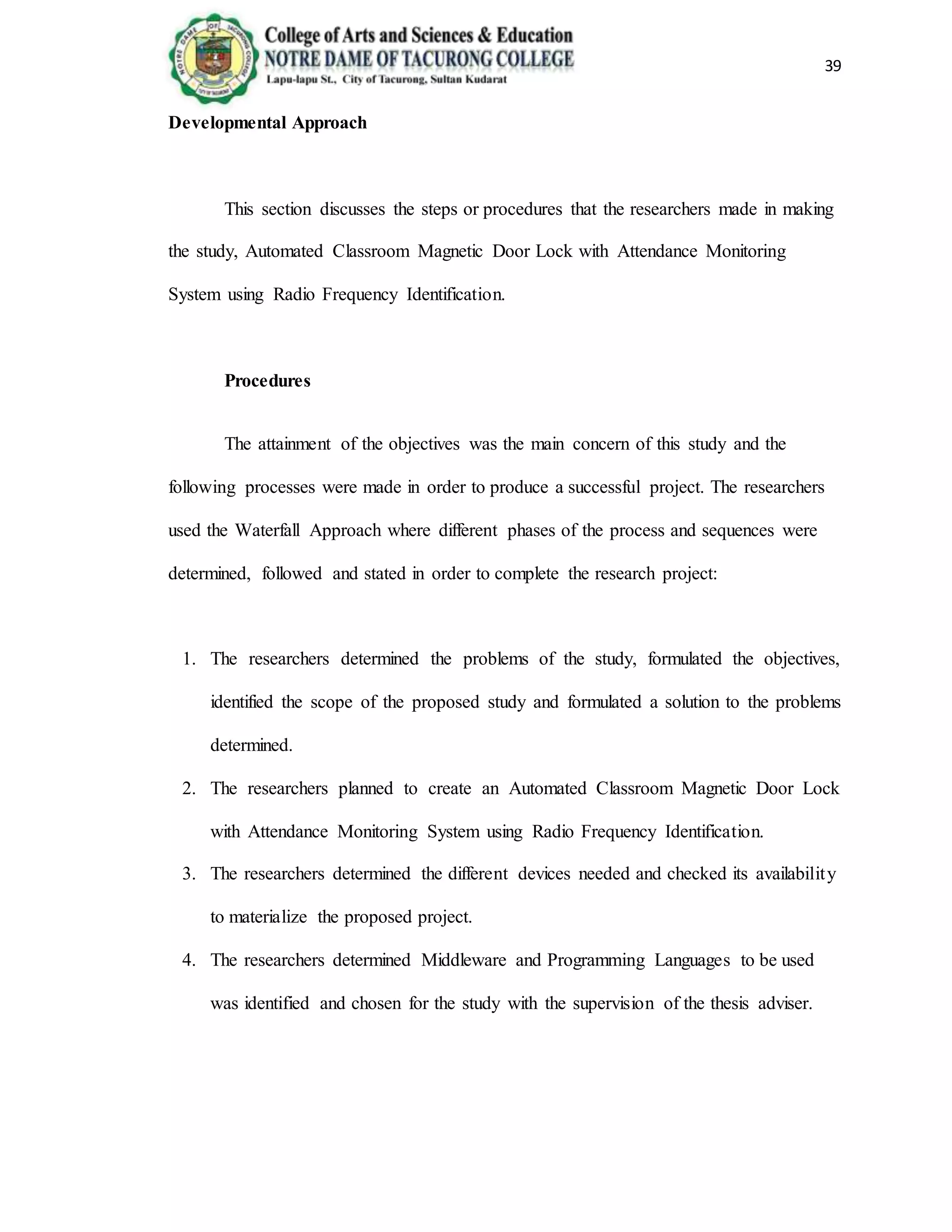 39
Developmental Approach
This section discusses the steps or procedures that the researchers made in making
the study, Automated Classroom Magnetic Door Lock with Attendance Monitoring
System using Radio Frequency Identification.
Procedures
The attainment of the objectives was the main concern of this study and the
following processes were made in order to produce a successful project. The researchers
used the Waterfall Approach where different phases of the process and sequences were
determined, followed and stated in order to complete the research project:
1. The researchers determined the problems of the study, formulated the objectives,
identified the scope of the proposed study and formulated a solution to the problems
determined.
2. The researchers planned to create an Automated Classroom Magnetic Door Lock
with Attendance Monitoring System using Radio Frequency Identification.
3. The researchers determined the different devices needed and checked its availability
to materialize the proposed project.
4. The researchers determined Middleware and Programming Languages to be used
was identified and chosen for the study with the supervision of the thesis adviser.
 