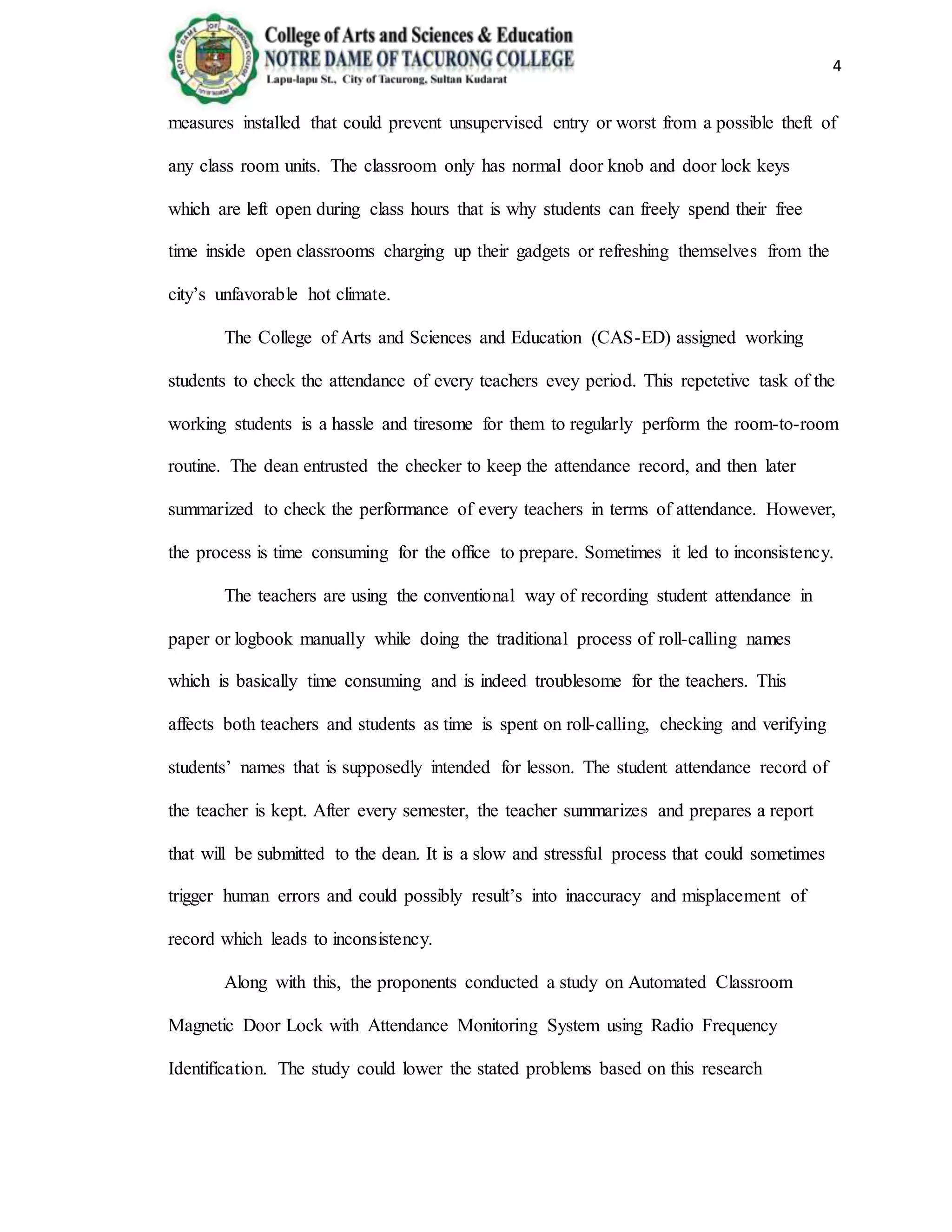 4
measures installed that could prevent unsupervised entry or worst from a possible theft of
any class room units. The classroom only has normal door knob and door lock keys
which are left open during class hours that is why students can freely spend their free
time inside open classrooms charging up their gadgets or refreshing themselves from the
city’s unfavorable hot climate.
The College of Arts and Sciences and Education (CAS-ED) assigned working
students to check the attendance of every teachers evey period. This repetetive task of the
working students is a hassle and tiresome for them to regularly perform the room-to-room
routine. The dean entrusted the checker to keep the attendance record, and then later
summarized to check the performance of every teachers in terms of attendance. However,
the process is time consuming for the office to prepare. Sometimes it led to inconsistency.
The teachers are using the conventional way of recording student attendance in
paper or logbook manually while doing the traditional process of roll-calling names
which is basically time consuming and is indeed troublesome for the teachers. This
affects both teachers and students as time is spent on roll-calling, checking and verifying
students’ names that is supposedly intended for lesson. The student attendance record of
the teacher is kept. After every semester, the teacher summarizes and prepares a report
that will be submitted to the dean. It is a slow and stressful process that could sometimes
trigger human errors and could possibly result’s into inaccuracy and misplacement of
record which leads to inconsistency.
Along with this, the proponents conducted a study on Automated Classroom
Magnetic Door Lock with Attendance Monitoring System using Radio Frequency
Identification. The study could lower the stated problems based on this research
 