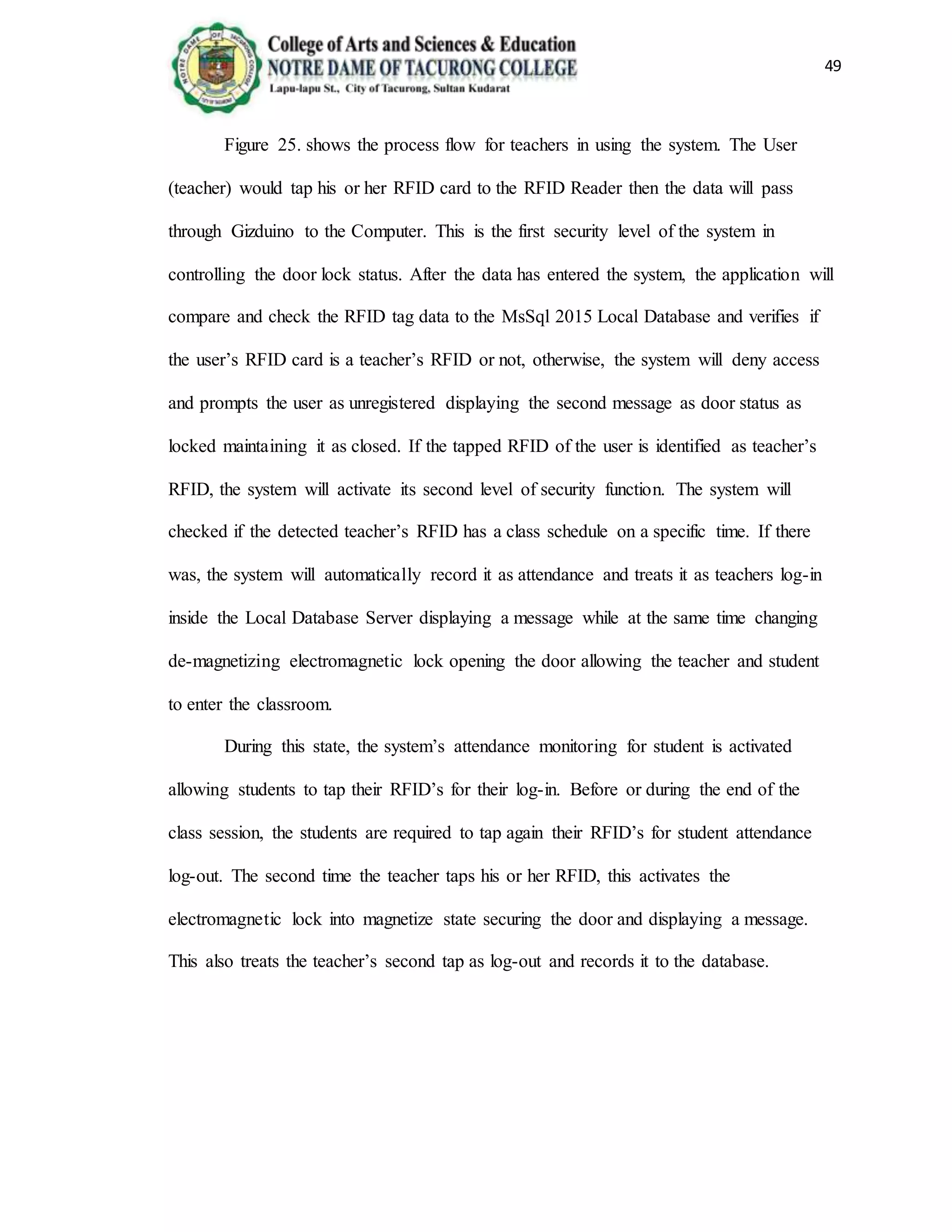 49
Figure 25. shows the process flow for teachers in using the system. The User
(teacher) would tap his or her RFID card to the RFID Reader then the data will pass
through Gizduino to the Computer. This is the first security level of the system in
controlling the door lock status. After the data has entered the system, the application will
compare and check the RFID tag data to the MsSql 2015 Local Database and verifies if
the user’s RFID card is a teacher’s RFID or not, otherwise, the system will deny access
and prompts the user as unregistered displaying the second message as door status as
locked maintaining it as closed. If the tapped RFID of the user is identified as teacher’s
RFID, the system will activate its second level of security function. The system will
checked if the detected teacher’s RFID has a class schedule on a specific time. If there
was, the system will automatically record it as attendance and treats it as teachers log-in
inside the Local Database Server displaying a message while at the same time changing
de-magnetizing electromagnetic lock opening the door allowing the teacher and student
to enter the classroom.
During this state, the system’s attendance monitoring for student is activated
allowing students to tap their RFID’s for their log-in. Before or during the end of the
class session, the students are required to tap again their RFID’s for student attendance
log-out. The second time the teacher taps his or her RFID, this activates the
electromagnetic lock into magnetize state securing the door and displaying a message.
This also treats the teacher’s second tap as log-out and records it to the database.
 