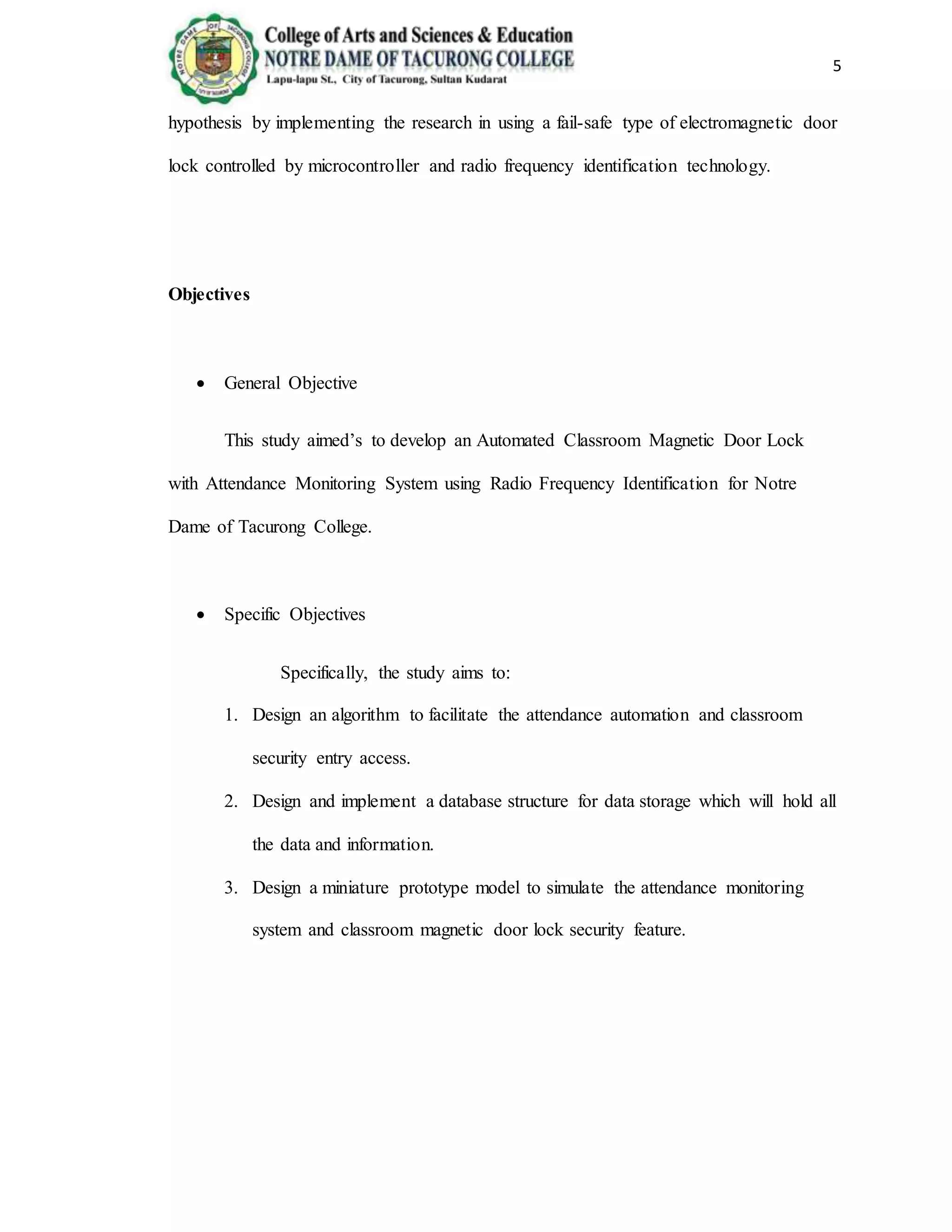 5
hypothesis by implementing the research in using a fail-safe type of electromagnetic door
lock controlled by microcontroller and radio frequency identification technology.
Objectives
 General Objective
This study aimed’s to develop an Automated Classroom Magnetic Door Lock
with Attendance Monitoring System using Radio Frequency Identification for Notre
Dame of Tacurong College.
 Specific Objectives
Specifically, the study aims to:
1. Design an algorithm to facilitate the attendance automation and classroom
security entry access.
2. Design and implement a database structure for data storage which will hold all
the data and information.
3. Design a miniature prototype model to simulate the attendance monitoring
system and classroom magnetic door lock security feature.
 