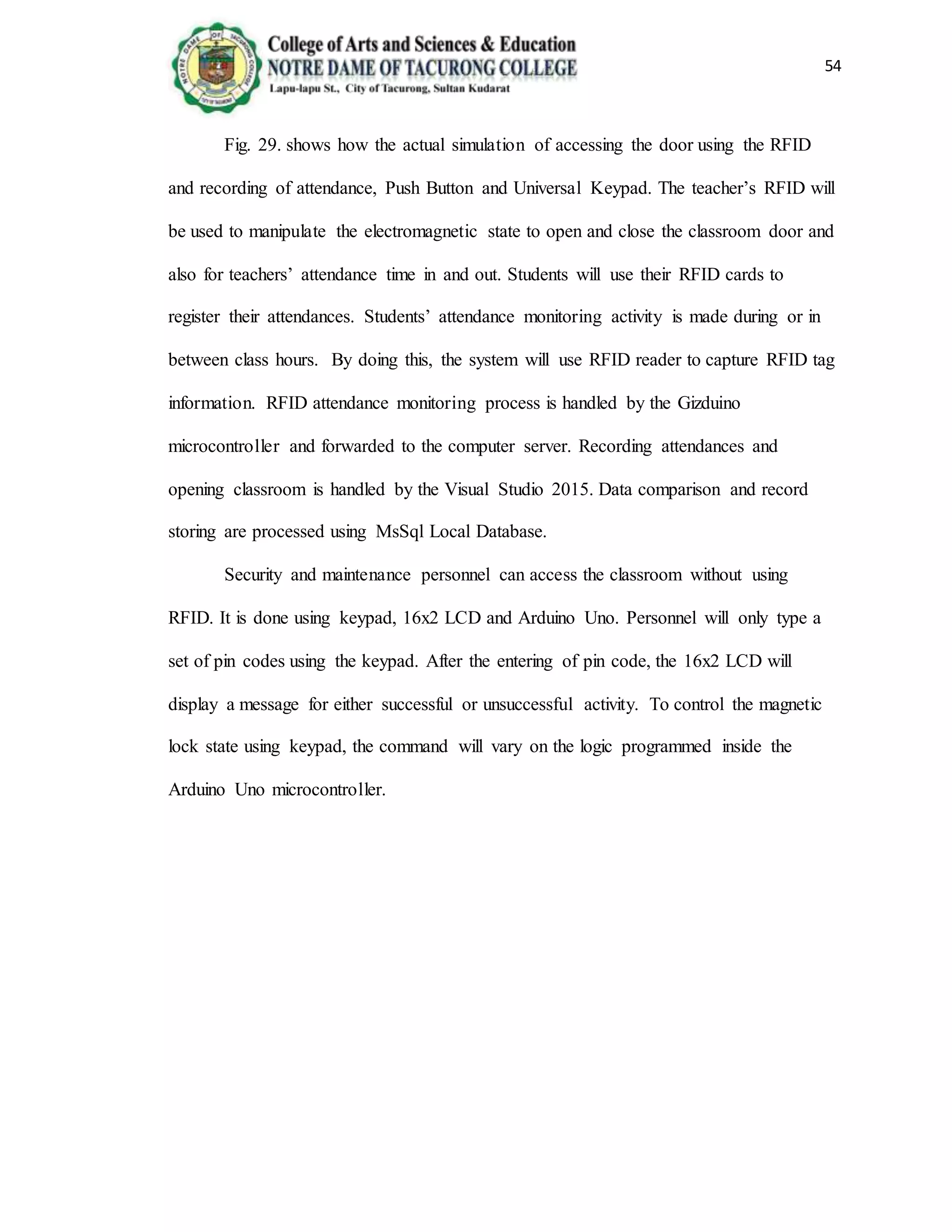 54
Fig. 29. shows how the actual simulation of accessing the door using the RFID
and recording of attendance, Push Button and Universal Keypad. The teacher’s RFID will
be used to manipulate the electromagnetic state to open and close the classroom door and
also for teachers’ attendance time in and out. Students will use their RFID cards to
register their attendances. Students’ attendance monitoring activity is made during or in
between class hours. By doing this, the system will use RFID reader to capture RFID tag
information. RFID attendance monitoring process is handled by the Gizduino
microcontroller and forwarded to the computer server. Recording attendances and
opening classroom is handled by the Visual Studio 2015. Data comparison and record
storing are processed using MsSql Local Database.
Security and maintenance personnel can access the classroom without using
RFID. It is done using keypad, 16x2 LCD and Arduino Uno. Personnel will only type a
set of pin codes using the keypad. After the entering of pin code, the 16x2 LCD will
display a message for either successful or unsuccessful activity. To control the magnetic
lock state using keypad, the command will vary on the logic programmed inside the
Arduino Uno microcontroller.
 