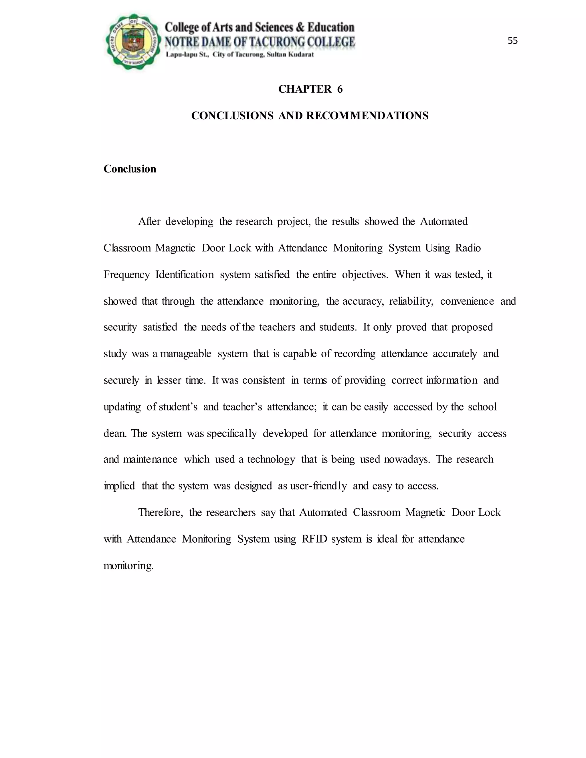 55
CHAPTER 6
CONCLUSIONS AND RECOMMENDATIONS
Conclusion
After developing the research project, the results showed the Automated
Classroom Magnetic Door Lock with Attendance Monitoring System Using Radio
Frequency Identification system satisfied the entire objectives. When it was tested, it
showed that through the attendance monitoring, the accuracy, reliability, convenience and
security satisfied the needs of the teachers and students. It only proved that proposed
study was a manageable system that is capable of recording attendance accurately and
securely in lesser time. It was consistent in terms of providing correct information and
updating of student’s and teacher’s attendance; it can be easily accessed by the school
dean. The system was specifically developed for attendance monitoring, security access
and maintenance which used a technology that is being used nowadays. The research
implied that the system was designed as user-friendly and easy to access.
Therefore, the researchers say that Automated Classroom Magnetic Door Lock
with Attendance Monitoring System using RFID system is ideal for attendance
monitoring.
 