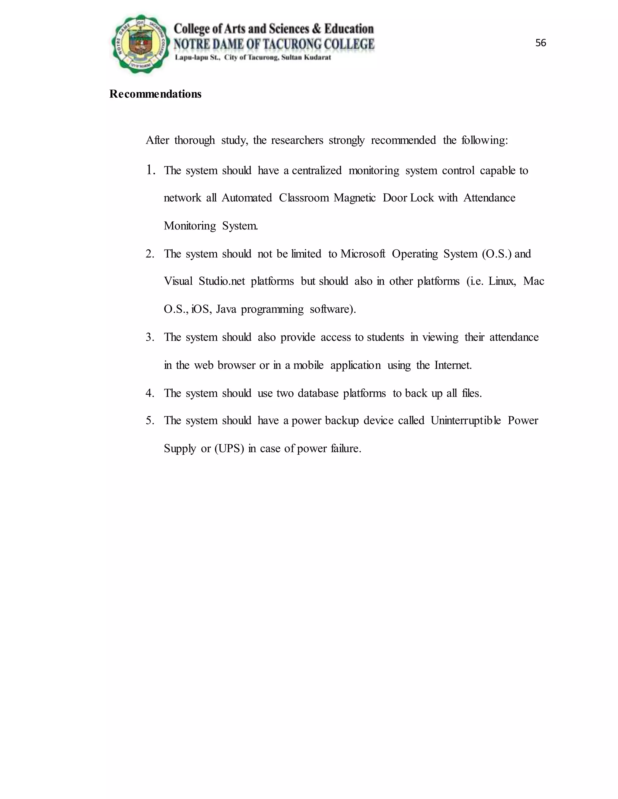 56
Recommendations
After thorough study, the researchers strongly recommended the following:
1. The system should have a centralized monitoring system control capable to
network all Automated Classroom Magnetic Door Lock with Attendance
Monitoring System.
2. The system should not be limited to Microsoft Operating System (O.S.) and
Visual Studio.net platforms but should also in other platforms (i.e. Linux, Mac
O.S., iOS, Java programming software).
3. The system should also provide access to students in viewing their attendance
in the web browser or in a mobile application using the Internet.
4. The system should use two database platforms to back up all files.
5. The system should have a power backup device called Uninterruptible Power
Supply or (UPS) in case of power failure.
 