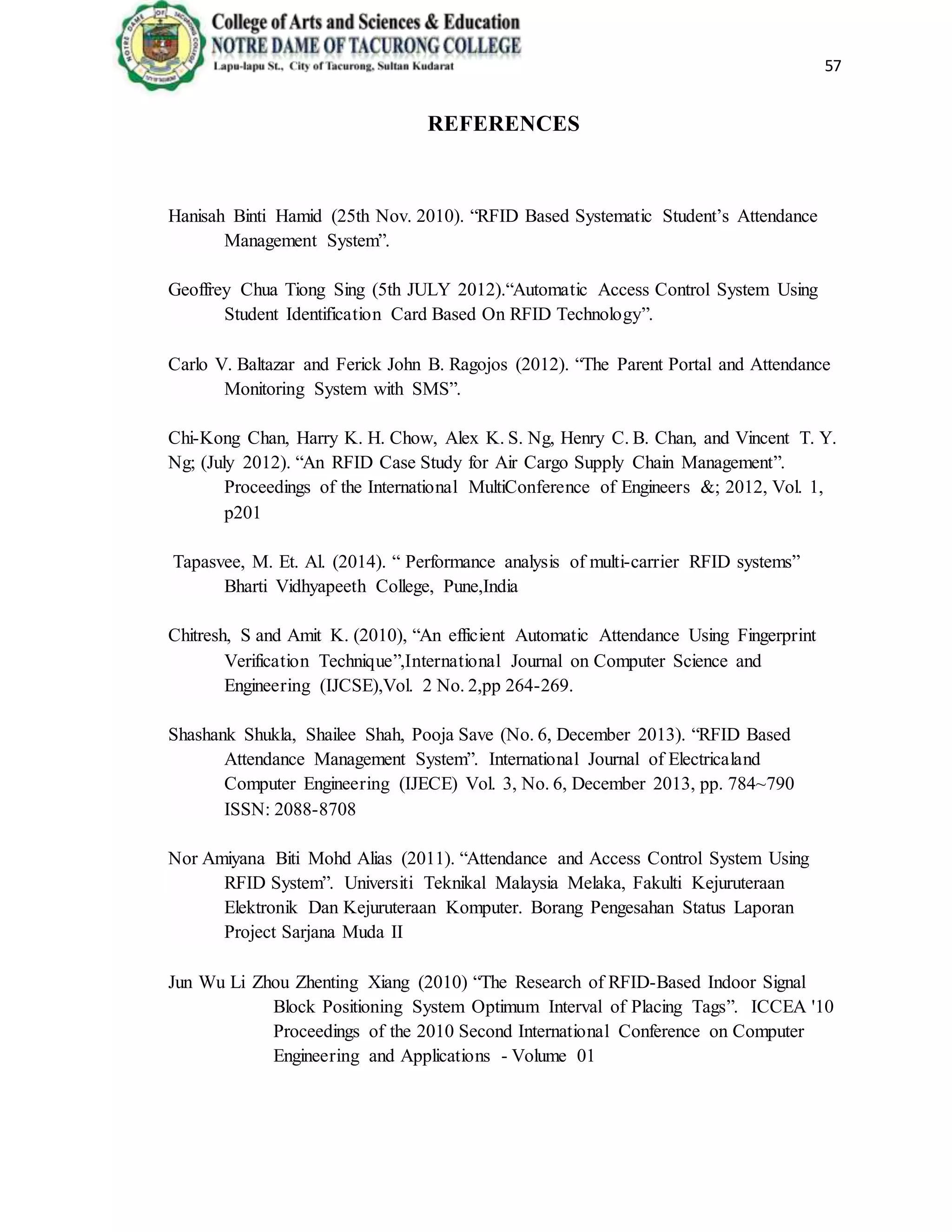 57
REFERENCES
Hanisah Binti Hamid (25th Nov. 2010). “RFID Based Systematic Student’s Attendance
Management System”.
Geoffrey Chua Tiong Sing (5th JULY 2012).“Automatic Access Control System Using
Student Identification Card Based On RFID Technology”.
Carlo V. Baltazar and Ferick John B. Ragojos (2012). “The Parent Portal and Attendance
Monitoring System with SMS”.
Chi-Kong Chan, Harry K. H. Chow, Alex K. S. Ng, Henry C. B. Chan, and Vincent T. Y.
Ng; (July 2012). “An RFID Case Study for Air Cargo Supply Chain Management”.
Proceedings of the International MultiConference of Engineers &; 2012, Vol. 1,
p201
Tapasvee, M. Et. Al. (2014). “ Performance analysis of multi-carrier RFID systems”
Bharti Vidhyapeeth College, Pune,India
Chitresh, S and Amit K. (2010), “An efficient Automatic Attendance Using Fingerprint
Verification Technique”,International Journal on Computer Science and
Engineering (IJCSE),Vol. 2 No. 2,pp 264-269.
Shashank Shukla, Shailee Shah, Pooja Save (No. 6, December 2013). “RFID Based
Attendance Management System”. International Journal of Electricaland
Computer Engineering (IJECE) Vol. 3, No. 6, December 2013, pp. 784~790
ISSN: 2088-8708
Nor Amiyana Biti Mohd Alias (2011). “Attendance and Access Control System Using
RFID System”. Universiti Teknikal Malaysia Melaka, Fakulti Kejuruteraan
Elektronik Dan Kejuruteraan Komputer. Borang Pengesahan Status Laporan
Project Sarjana Muda II
Jun Wu Li Zhou Zhenting Xiang (2010) “The Research of RFID-Based Indoor Signal
Block Positioning System Optimum Interval of Placing Tags”. ICCEA '10
Proceedings of the 2010 Second International Conference on Computer
Engineering and Applications - Volume 01
 