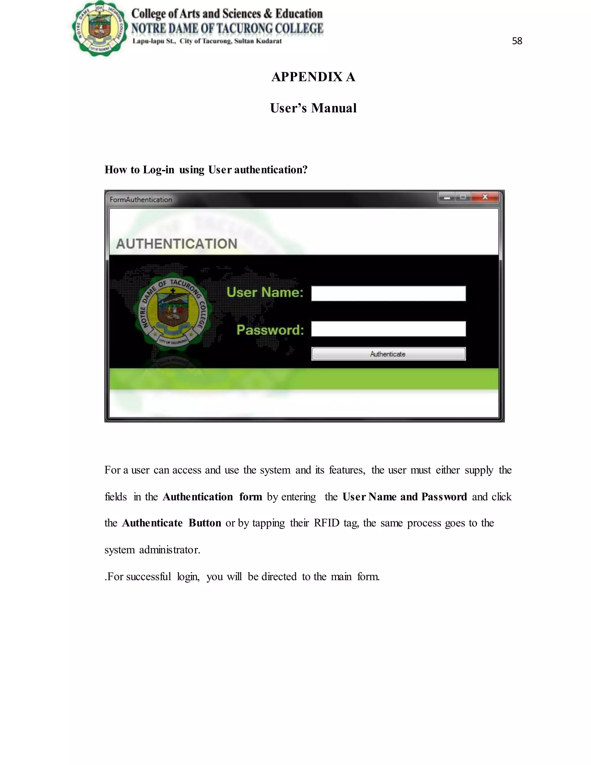 58
APPENDIX A
User’s Manual
How to Log-in using User authentication?
For a user can access and use the system and its features, the user must either supply the
fields in the Authentication form by entering the User Name and Password and click
the Authenticate Button or by tapping their RFID tag, the same process goes to the
system administrator.
.For successful login, you will be directed to the main form.
 
